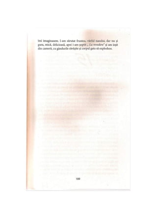 îmi imaginasem. I-am sărutat fruntea, vârful nasului, dar nu şi
gura, mică, delicioasă, apoi i-am şoptit „ La revedere" şi am ieşit
din cameră, cu gândurile răvăşite şi corpul gata să explodeze.
189
 