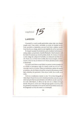 capitolul
LANDON
Crescând la o mică şcoală particulară, ştiam câte ceva despre
oraşele mici. Cum nimic, niciodată, nu poate să rămână secret.
Cum secretele se răspândesc precum focul într-o pădure uscată.
Cum focul nu se stinge, până nu este înghiţit de un foc mai mare.
în timpul vacanţei de primăvară, patru studente închiriaseră o
casă pe plajă, o proprietate a familiei Richards. Când sosiseră, tatăl
lui Clark îl trimisese pe el să le predea cheile. Se zvonea că venise
cu doi colegi din echipa de baseball şi că stătuseră mai bine de o
oră. Poate că n-ar fi fost mare scofală, dar, în acea noapte, se întor­
seseră cu încă un tip. Şi nimeni nu îi văzuse plecând, decât a doua
zi dimineaţă.
Cel puţin unul dintre aceşti băieţi nu putuse rezista tentaţiei de
a se lăuda cu presupusa orgie de comun acord, nu că l-ar fi în­
vinovăţit cineva că vorbise. Poker pe dezbrăcate, pahare de tequila
şi studente, câte doi băieţi şi două fete retraşi în dormitoare şi mul­
tiple schimburi de parteneri. Orice tip ar vorbi. Şi-ar vorbi, şi-ar
vorbi.
Unii nu se mulţumesc numai cu asta. Vor să facă fotografii şi
videoclipuri drept dovezi şi să le trimită prietenilor, mai ales atunci
când sunt prea beţi sau prea fumaţi ca să realizeze că, într-unul din­
tre acele videoclipuri, se atlă şi un tip care are o relaţie de lungă
durată. Mai precis, cel In care o fată aproape goală se urcă în poala
lui, gemând şi mişcându-se în aşa fel, încât nu iţi trebuie niciun pic
de imaginaţie ca să iţi dai seama ce se întâmplă.
190
 