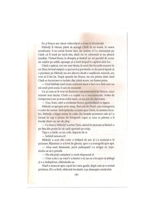 Ku şi Boyce am văzut videodipul a doua zi dimineaţă.
Melody îl văzuse până să ajungă Clark la ea acasă, in seara
următoare. S-au certat foarte tare, iar mama ei l-a ameninţat pe
Clark că îl sună pe taică-său, dacă nu se calmează şi nu pleacă
imediat. Virând brusc la dreapta şi lăsând un set paralel de urme
ale roţilor pe asfalt, aproape şi-a lovit Jeepul la capătul aleii lor.
Când a apărut, trei ore mai târziu, la unul din focurile noastre în
aer liber, lovind nisipul cu piciorul şi purtându-se de parcă faptul că
o pierduse pe Melody nu era altceva decât o neplăcere minoră, am
vrut să îl las lat. După spusele lui Boyce, nu era prima dată când
Clark se încurcase cu turiste, dar, până acum, nu fusese prins.
— Unii bărbaţi cred că nu contează dacă o faci cu o fată care nu
stă mult prin zonă. E sex de moment.
Ca şi cum ar fi vrut să ilustreze raţionamentul lui Boyce, cinci
minute mai târziu, Clark s-a cuplat cu o necunoscută. Arăta de
treisprezece ani şi avea ochii mari, ca un pui de căprioară.
— Uau, frate, uite! a exclamat Boyce, gesticulând cu ţigara.
Melody se apropia prin nisip, flancată de Pearl, care transporta
o cutie de carton. îndreptându-se ţintă spre Clark, în lumina focu­
lui, Melody a băgat mâna în cutia din braţele prietenei sale şi i-a
turnat în cap o ploaie de fotografii rupte şi ceea ce păreau a fi
bucăţi dintr-un urs de pluş.
—Ce dracu’, Melody? a urlat Clark, sărind în picioare şi lăsând-o
pe fata din poala lui să cadă speriată pe nisip.
Tipa s-a târât, ca un crab, departe de ei.
— Infidel nenorocit!
Melody a scos din cutie o brăţară de aur şi i-a aruncat-o la
picioare. Bijuteria i s-a lovit de gleznă, apoi s-a rostogolit spre apă.
— Alea sunt diamante, javră psihopată! i-a strigat el, repe-
zindu-se să o prindă.
— Nu mă poţi cumpăra! a venit răspunsul ei.
— Cine-a zis c-aş vrea? i-a întors-o el, iar ea a început să plângă
şi s-a îndepărtat, dătinându-se.
Pearl a aruncat spre capul lui cutia goală, după care şi-a urmat
prietena. El s-a ferit, obiectul trecându-i pe deasupra umărului.
191
 