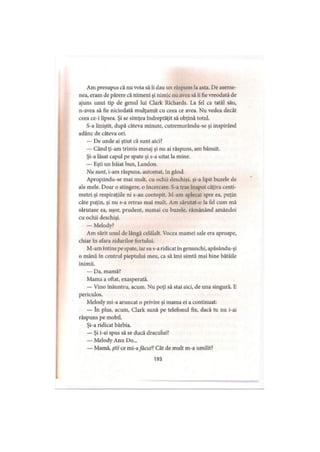 Am presupus că nu voia să îi dau un răspuns la asta. De aseme­
nea, eram de părere că nimeni şi nimic nu avea să îi fie vreodată de
ajuns unui tip de genul lui Clark Richards. La fel ca tatăl său,
n-avea să fie niciodată mulţumit cu ceea ce avea. Nu vedea decât
ceea ce-i lipsea. Şi se simţea îndreptăţit să obţină totul.
S-a liniştit, după câteva minute, cutremurându-se şi inspirând
adânc de câteva ori.
— De unde ai ştiut că sunt aici?
— Când ţi-am trimis mesaj şi nu ai răspuns, am bănuit.
Şi-a lăsat capul pe spate şi s-a uitat la mine.
— Eşti un băiat bun, Landon.
Nu sunt, i-am răspuns, automat, în gând.
Apropiindu-se mai mult, cu ochii deschişi, şi-a lipit buzele de
ale mele. Doar o atingere, o încercare. S-a tras înapoi câţiva centi­
metri şi respiraţiile ni s-au contopit. M-am aplecat spre ea, puţin
câte puţin, şi nu s-a retras mai mult. Am sărutat-o la fel cum mă
sărutase ea, uşor, prudent, numai cu buzele, rămânând amândoi
cu ochii deschişi.
— Melody?
Am sărit unul de lângă celălalt. Vocea mamei sale era aproape,
chiar în afara zidurilor fortului.
M-am întins pe spate, iarea s-a ridicat în genunchi, apăsându-şi
o mână în centrul pieptului meu, ca să îmi simtă mai bine bătăile
inimii.
— Da, mamă?
Mama a oftat, exasperată.
— Vino înăuntru, acum. Nu poţi să stai aici, de una singură. E
periculos.
Melody mi-a aruncat o privire şi mama ei a continuat:
— în plus, acum, Clark sună pe telefonul fix, dacă tu nu i-ai
răspuns pe mobil.
Şi-a ridicat bărbia.
— Şi i-ai spus să se ducă dracului?
— Melody Ann Do...
— Mamă, ştii ce mi-afăcut?Cât de mult m-a umilit?
193
 