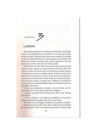 capitolul
LANDON
Tata nu părea să observe că mă lăsasem de hochei. Nu îşi dădea
seama că mă îndepărtasem de prieteni sau că viaţa mea socială
intrase în colaps. Singurul motiv pentru care aranjase ca o maşină
să mă ia de la şcoală în fiecare zi, fusese faptul că mă oprisem să îl
întreb cum aveam să ajung înapoi, acasă, înainte de a ieşi din
maşina lui, în prima mea zi de revenire la şcoală.
Ochelarii de soare Ray-Ban îi ascundeau ochii, aşa că nu eram
nevoit să observ agonia ce-i ardea în privire de fiecare dată când
realiza că mama nu mai era, deci nu mai putea să rezolve niciuna
din treburile de care ea se ocupase mereu. Treburi pe care cineva
trebuia să le facă în locul ei. Cum ar fi, să mă ia de la şcoala parti­
culară, pentru că, până acasă, aveam de parcurs un drum de două­
zeci şi cinci de minute cu maşina sau o călătorie cu metroul pe
i are nu o făcusem niciodată singur, după care trebuia să traversez
mai multe străzi pe jos.
Pe buze mi se adunaseră cuvintele, o să iau metroul, am trei­
sprezece ani, pot s-ofac, atunci când el mi-a răspuns:
— Am să... am să-ţi trimit o maşină să te ducă acasă. Termini
orele la trei?
Trei şi jumătate, i-am răspuns, aruncându-mi rucsacul pe
umăr şi coborând din maşină, din ce în ce mai furios.
Am simţit cum mă frâng pe dinăuntru, încercând să mă abţin.
IMmineţile erau încă răcoroase, dar nu suficient de reci încât să
iţi vezi respiraţia. Copiii care sosiseră deja pierdeau vremea în faţă,
23
 