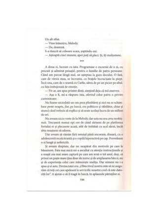 Un alt oftat.
— Vino înăuntru, Melody.
— Da, doamnă.
S-a răsucit să coboare scara, şoptindu-mi:
— Aşteaptă cinci minute, apoi poţi să pleci. Şi, îţi mulţumesc.
***
A doua zi, lucram cu tata. Programase o excursie de o zi, cu
pescuit şi admirat peisajul, pentru o familie de patru persoane.
Când am parcat lângă mal, ne aşteptau la gura docului. O fată,
cam de vârsta mea, se încrunta, cu braţele încrucişate la piept,
încă una, cam de o seamă cu Carlie, sărea de pe un picior pe altul,
cu faţa îmbujorată de emoţie.
— Fir-ar, am spus printre dinţi, simţind deja că mă enervez.
— Aşa o fi, mi-a răspuns tata, oferind celor patru o privire
curtenitoare.
Nu fusese niciodată un om prea plimbăreţ şi nici nu se schim­
base peste noapte, dar, pe barcă, era politicos şi răbdător, chiar şi
atunci când trebuia să explice şi să arate acelaşi lucru de un milion
de ori.
Nu aveam nicio veste de la Melody, dar asta nu era ceva neobiş­
nuit. Trecuseră numai opt ore de când sărisem de pe platforma
fortului ei şi plecasem acasă, atât de îmbătat cu acel sărut, încât
abia reuşisem să adorm.
Dar aveam să rămân fără semnal până ancoram, diseară, cu o
adolescentă recalcitrantă şi o copilă hiperactivă pe cap. Prevedeam
o zi lungă şi nefericită.
Şi aveam dreptate, dar nu neapărat din motivele pe care le
bănuisem. Fata mai mică mi-a ascultat cu atenţie instrucţiunile şi
a reuşit cea mai mare captură pe care am avut-o tot anul, deşi, să
prinzi un peşte mare ţine doar de noroc şi de amplasarea bărcii, nu
şi de experienţa celui care mânuieşte undiţa. Dar nimeni nu i-a
spus şi ei asta. Deviza tatei era: „Obiectivul nostru este să ne asigu­
răm că toţi cei care apelează la serviciile noastre cred că este dato­
rită lor”. A ajutat-o să îl tragă în barcă, în aplauzele părinţilor ei.
194
 