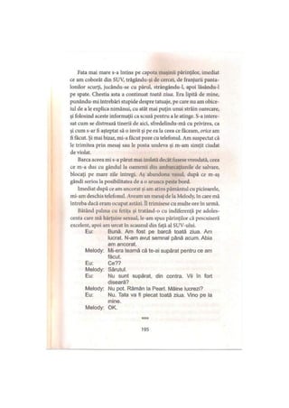 Fata mai mare s-a întins pe capota maşinii părinţilor, imediat
ce am coborât din SUV, trăgându-şi de cercei, de franjurii panta­
lonilor scurţi, jucându-se cu părul, strângându-1, apoi lăsându-1
pe spate. Chestia asta a continuat toată ziua. Era lipită de mine,
punându-mi întrebări stupide despre tatuaje, pe care nu am obice­
iul de a le explica nimănui, cu atât mai puţin unui străin oarecare,
şi folosind aceste informaţii ca scuză pentru a le atinge. S-a intere­
sat cum se distrează tinerii de aici, sfredelindu-mă cu privirea, ca
şi cum s-ar fi aşteptat să o invit şi pe ea la ceea ce făceam, orice am
fi făcut. Şi mai bizar, mi-a făcut poze cu telefonul. Am suspectat că
le trimitea prin mesaj sau le posta undeva şi m-am simţit ciudat
de violat.
Barca aceea mi s-a părut mai izolată decât fusese vreodată, ceea
ce m-a dus cu gândul la oamenii din ambarcaţiunile de salvare,
blocaţi pe mare zile întregi. Aş abandona vasul, după ce m-aş
gândi serios la posibilitatea de a o arunca peste bord.
Imediat după ce am ancorat şi am atins pământul cu picioarele,
mi-am deschis telefonul. Aveam un mesaj de la Melody, în care mă
întreba dacă eram ocupat astăzi. îl trimisese cu multe ore în urmă.
Bătând palma cu fetiţa şi tratând-o cu indiferenţă pe adoles­
centa care mă hărţuise sexual, le-am spus părinţilor că pescuiseră
excelent, apoi am urcat în scaunul din faţă al SUV-ului.
Eu: Bună. Am fost pe barcă toată ziua. Am
lucrat. N-am avut semnal până acum. Abia
am ancorat.
Melody: Mi-era teamă că te-ai supărat pentru ce am
făcut.
Eu: Ce??
Melody: Sărutul.
Eu: Nu sunt supărat, din contra. Vii în fort
diseară?
Melody: Nu pot. Rămân la Pearl. Mâine lucrezi?
Eu: Nu. Tata va fi plecat toată ziua. Vino pe la
mine.
Melody: OK.
***
195
 