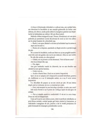 A doua zi dimineaţă, deîndată ce a plecat tata, am curăţat baia,
am dereticat în bucătărie şi am aranjat grămezile de haine care
stăteau, de obicei, unele peste altele la marginea patului sau împă­
turite la întâmplare pe rafturi. Mi-am făcut patul.
Melody a bătut nesigură la uşă. Tăcere. Emoţionat, mi-am şters
palmele pe pantalonii scurţi decoloraţi de soare şi am tras adânc
aer în piept înainte de a deschide uşa.
— Bună, i-am spus, lăsând-o să intre şi închizând uşa în urma ei.
Apoi am încuiat-o.
— Bună, mi-a răspuns, aşezându-şi după ureche o şuviţă lungă
de păr.
M-a urmat în bucătărie, unde am băut suc şi am pregătit sandvi­
ciuri din care am gustat, dar nu le-am mâncat. Abia ne-am vorbit.
în cele din urmă, şi-a dres glasul.
— Odată, mi-ai promis că mă desenezi. Vrei să facem asta?
Am încuviinţat din cap.
— Da, sigur.
Am pus amândoi vasele în chiuvetă, iar eu am deschis uşa
cămării şi am aprins lumina.
— Unde vrei să...
— Acolo e foarte bine. Dacă nu ai nimic împotrivă.
Sper că nu se aştepta să îi răspund la această întrebare, pentru
că, indiferent ce s-ar fi întâmplat astăzi, eu n-aş fi avut nimic
împotrivă.
S-a descălţat de papuci şi ne-am urcat pe pat. M-am întins
după caiet şi creioane, iar ea s-a rezemat pe coate.
— Deci, mă aranjezi tu sau îmi aleg o poziţie, ca asta, sau cum?
Sub nicio formă n-aş fi putut să o ating şi apoi să mă apuc de
schiţat.
— Pur şi simplu aşază-te confortabil. O să-mi ia ceva timp.
Doar nu vrei să înţepeneşti.
Cum ar fi cea în care stătea acum, sânii ei perfecţi reliefându-se
prin bluza mulată, creând spaţiu gol între nasturi şi butoniere, şi
ridicându-i marginea de jos, pentru a da la iveală porţiunea de
piele bronzată de deasupra pantalonilor scurţi.
196
 