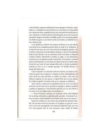 ochii deschişi, aparent neafectaţi de acea atingere a buzelor. Apoi,
rhâna i s-a încleştat în tricoul meu şi m-a tras spre ea. Genunchiul
mi-a alunecat între coapsele ei şi nu am mai putut ascunde tăria cu
care o doream. A închis ochii şi a deschis gura, iar eu am încetat să
mai pierd timpul calculând variabile, pentru că nu puteam gândi.
Cu limba în gura ei, am închis ochii şi am atins cu mâinile tot ce
mi-a ieşit în cale.
I-am desfăcut şi ultimii trei nasturi ai bluzei şi ne-am ridicat,
încercând să ne menţinem gurile lipite în timp ce se dezbrăca. A
urmat tricoul meu, pe care l-am aruncat la marginea patului. Am
urmărit cu lăcomie cum îşi desface sutienul. I-am tras bretelele pe
braţe, în jos, făcând-o să se cutremure când i-am atins cu degetele
curbura sânilor. Membrele ei atletice şi agile, ca de dansatoare,
contrastau cu rotunjimea moale a pieptului. Aruncându-i sutienul
peste restul hainelor, m-am întins pe spate şi am tras-o peste mine,
destul de sus, încât să îi pot atinge sfârcurile cu limba, punându-i
mâinile pe fese ca să o menţin aproape. Cu braţele întinse, s-a
aşezat deasupra mea.
Când suspinele i-au devenit scâncete năucite, am luat un ma­
melon în gură, iar ea a ţipat şi s-a împins în mine. Rostogolindu-mă
până când am atins peretele cu şoldul, am adus-o sub mine pe
salteaua îngustă, mi-am aşezat o coapsă între ale ei şi am apăsat.
Şi-a înfipt unghiile în braţele mele şi m-a sărutat cu sălbăticie.
Apoi, mâna i-a alunecat în pantalonii mei, iar eu m-am ridicat
suficient cât să îi ofer acces, pierdut în atingerea caldă şi catifelată
a palmei şi degetelor ei. Rezemându-mă într-un cot, am ridicat-o
cu mine şi mi-am băgat mâna în pantalonii ei.
— lisuse Hristoase, Melody! am exclamat uimit, când degetele
mi-au alunecat înăuntru cu atât de multă uşurinţă. A terminat în câ­
teva secunde, cutremurându-se în braţele mele, iar eu am urmat-o.
întorşi la realitate, ne-am retras uşor mâinile din hainele celui­
lalt. Mi-am luat tricoul şi am şters cu el palma ei, apoi pe a mea.
Am vrut să-mi sug degetele care fuseseră înlăuntrul său, am vrut
să îi simt gustul, dar, în acel moment, eram ciudat de timid.
198
 