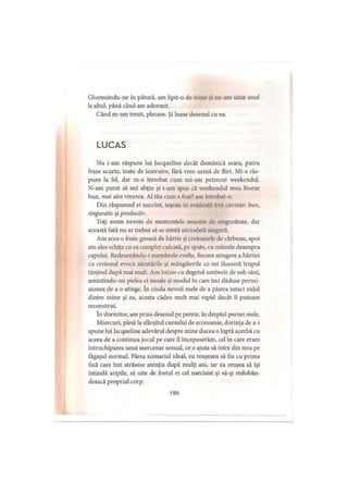 Ghemuindu-ne în pătură, am lipit-o de mine şi ne-am uitat unul
la altul, până când am adormit.
Când m-am trezit, plecase. Şi luase desenul cu ea.
LUCAS
Nu i-am răspuns lui Jacqueline decât duminică seara, patru
fraze scurte, toate de instruire, fără vreo urmă de flirt. Mi-a răs­
puns la fel, dar m-a întrebat cum mi-am petrecut weekendul.
N-am putut să mă abţin şi i-am spus că weekendul meu fusese
bun, mai ales vinerea. Al tău cum a fost? am întrebat-o.
Din răspunsul ei succint, ieşeau în evidenţă trei cuvinte: bun,
singuratic şi productiv.
Toţi avem nevoie de momentele noastre de singurătate, dar
această fată nu ar trebui să se simtă niciodată singură.
Am scos o foaie groasă de hârtie şi creioanele de cărbune, apoi
am ales schiţa cu ea complet culcată, pe spate, cu mâinile deasupra
capului. Redesenându-i membrele zvelte, fiecare atingere a hârtiei
cu creionul evoca sărutările şi mângâierile ce-mi lăsaseră trupul
tânjind după mai mult. Am întins cu degetul umbrele de sub sâni,
amintindu-mi pielea ei moale şi modul în care îmi dăduse permi­
siunea de a o atinge. în ciuda nevoii mele de a păstra intact zidul
dintre mine şi ea, acesta cădea mult mai rapid decât îl puteam
reconstrui.
în dormitor, am prins desenul pe perete, în dreptul pernei mele.
Miercuri, până la sfârşitul cursului de economie, dorinţa de a-i
spune lui Jacqueline adevărul despre mine ducea o luptă acerbă cu
aceea de a continua jocul pe care îl începuserăm, cel în care eram
întruchiparea unui mercenar sexual, ce o ajuta să intre din nou pe
făgaşul normal. Părea scenariul ideal, eu reuşeam să fiu cu prima
fată care îmi atrăsese atenţia după mulţi ani, iar ea reuşea să îşi
întindă aripile, să uite de fostul ei cel narcisist şi să-şi redobân­
dească propriul corp.
199
 