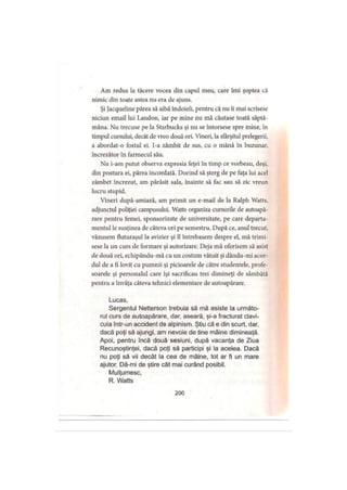 Am redus la tăcere vocea din capul meu, care îmi şoptea că
nimic din toate astea nu era de ajuns.
Şi Jacqueline părea să aibă îndoieli, pentru că nu îi mai scrisese
niciun email lui Landon, iar pe mine nu mă căutase toată săptă­
mâna. Nu trecuse pe la Starbucks şi nu se întorsese spre mine, în
timpul cursului, decât de vreo două ori. Vineri, la sfârşitul prelegerii,
a abordat-o fostul ei. I-a zâmbit de sus, cu o mână în buzunar,
încrezător în farmecul său.
Nu i-am putut observa expresia feţei în timp ce vorbeau, deşi,
din postura ei, părea încordată. Dorind să şterg de pe faţa lui acel
zâmbet încrezut, am părăsit sala, înainte să fac sau să zic vreun
lucru stupid.
Vineri după-amiază, am primit un e-mail de la Ralph Watts,
adjunctul poliţiei campusului. Watts organiza cursurile de autoapă­
rare pentru femei, sponsorizate de universitate, pe care departa­
mentul le susţinea de câteva ori pe semestru. După ce, anul trecut,
văzusem tluturaşul la avizier şi îl întrebasem despre el, mă trimi­
sese la un curs de formare şi autorizare. Deja mă oferisem să asist
de două ori, echipându-mă cu un costum vătuit şi dându-mi acor­
dul de a fi lovit cu pumnii şi picioarele de către studentele, profe­
soarele şi personalul care îşi sacrificau trei dimineţi de sâmbătă
pentru a învăţa câteva tehnici elementare de autoapărare.
Lucas,
Sergentul Netterson trebuia să mâ asiste la următo­
rul curs de autoapărare, dar, aseară, şi-a fracturat clavi­
cula într-un accident de alpinism. Ştiu că e din scurt, dar,
dacă poţi să ajungi, am nevoie de tine mâine dimineaţă.
Apoi, pentru încă două sesiuni, după vacanţa de Ziua
Recunoştinţei, dacă poţi să participi şi la acelea. Dacă
nu poţi să vii decât la cea de mâine, tot ar fi un mare
ajutor. Dă-mi de ştire cât mai curând posibil.
Mulţumesc,
R. Watts
200
 