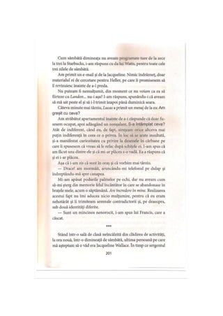 Cum sâmbătă dimineaţa nu aveam programate ture de la zece
la trei la Starbucks, i-am răspuns cu da lui Watts, pentru toate cele
trei zilele de sâmbătă.
Am primit un e mail şi de la Jacqueline. Nimic îndrăzneţ, doar
materialul ei de cercetare pentru Heller, pe care ii promisesem să
îl revizuiesc înainte de a-1 preda.
Nu puteam fi nemulţumit, din moment ce nu voiam ca ea să
flirteze cu Landon... nu-i aşa? I-am răspuns, spunându-i că aveam
să mă uit peste el şi să i-1 trimit înapoi până duminică seara.
Câteva minute mai târziu, Lucas a primit un mesaj de la ea: Am
greşit cu ceva?
Am străbătut apartamentul înainte de a-i răspunde că doar fu­
sesem ocupat, apoi adăugând un nonşalant, S-a întâmplat ceva?
Atât de indiferent, când eu, de fapt, simţeam orice altceva mai
puţin indiferenţă in ceea ce o privea. în loc să se arate insultată,
şi-a manifestat curiozitatea cu privire la desenele în cărbune pe
care îi spusesem că vreau să le refac după schiţele ei. I-am spus că
am făcut una dintre ele şi că mi-ar plăcea s-o vadă. Ea a răspuns că
şi ei i-ar plăcea.
Aşa că i-am zis că sunt în oraş şi că vorbim mai târziu.
— Drace! am mormăit, aruncându-mi telefonul pe dulap şi
îndreptându-mă spre canapea.
Mi-am apăsat podurile palmelor pe ochi, dar nu aveam cum
să-mi şterg din memorie felul încântător în care se abandonase în
braţele mele, acum o săptămână. Are încredere în mine. Realizarea
acestui fapt nu îmi aducea nicio mulţumire, pentru că eu eram
nehotărât şi îi trimiteam semnale contradictorii şi, pe deasupra,
sub două identităţi diferite.
— Sunt un mincinos nenorocit, i-am spus lui Francis, care a
căscat.
***
Stând într-o sală de clasă neîncălzită din clădirea de activităţi,
la ora nouă, într-o dimineaţă de sâmbătă, ultima persoană pe care
mă aşteptam să o văd era Jacqueline Wallace. în timp ce sergentul
201
 