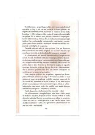 Toată lumea s-a grupat în perechi, pentru a exersa individual
mişcările, în timp ce noi trei am trecut pe la fiecare, pentru a ne
asigura că le execută corect. Nedorind să o stresez şi mai mult,
l-am lăsat pe Ellsworth să verifice partea de încăpere în care se afla
Jacqueline, dar, în vederea mea periferică, aveam tot timpul pan­
talonii ei bleumarin şi cămaşa albă. Am căutat semne de suferinţă
întâlnite frecvent în rândul participantelor care fuseseră victime.
Ştiam care scenariu avea să-i declanşeze amintiri ale atacului asu­
pra sa şi uram faptul că se apropia.
Datorită prietenei sale, pe care o chema Erin, s-a descurcat
bine cu loviturile din mâini, strigând, Nu! la fiecare mişcare, aşa
cum fusese instruită, şi zâmbind când îi reuşeau cu uşurinţă.
în cele din urmă, am ajuns la ultima manevră de apărare din
acea zi. Nu am putut să îi cântăresc reacţia pe parcursul demon­
straţiei, dar, după ce grupul s-a despărţit din nou în perechi, pos­
tura ei rigidă, ochii măriţi şi respiraţia sacadată îi arătau foarte clar
panica. Erin o ţinea de mână şi discutau în şoaptă, cu capetele
apropiate. Jacqueline a clătinat din cap, dar nu şi-a slăbit strânsoa-
rea de pe mâna prietenei sale. încă un schimb nemulţumit de
replici, apoi s-au îndreptat spre saltea.
Erin s-a aşezat pe burtă, iar Jacqueline a îngenunchiat deasu­
pra ei. Mâinile îi tremurau în timp ce efectua atacul. în loc să facă
schimb de locuri, şi-au păstrat poziţiile, repetând manevrele de
încă două ori. Neputând să-mi iau ochii de la ele, abia am dat
atenţie perechii pe care trebuia să o supraveghez. Când au schim­
bat poziţiile, i-am simţit panica din cealaltă parte a sălii şi m-am
temut să nu i se oprească respiraţia şi să leşine.
Haide, Jacqueline, o îndemna mintea mea. Poţi s-ofaci.
Un val de mândrie s-a răspândit prin mine atunci când a reuşit
să efectueze mişcările, forţându-se să le execute perfect, în ciuda
disconfortului său. După ce au terminat, s-au ridicat în genunchi,
Erin a felicitat-o şi a îmbrăţişat-o, iar eu am răsuflat uşurat, chiar
dacă Jacqueline nu s-a uitat deloc spre mine în ultimele minute ale
orei sau când a ieşit pe uşă.
203
 