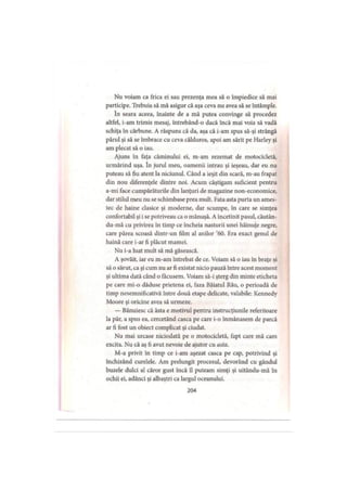 Nu voiam ca frica ei sau prezenţa mea să o împiedice să mai
participe. Trebuia să mă asigur că aşa ceva nu avea să se întâmple.
în seara aceea, înainte de a mă putea convinge să procedez
altfel, i-am trimis mesaj, întrebând-o dacă încă mai voia să vadă
schiţa în cărbune. A răspuns că da, aşa că i-am spus să-şi strângă
părul şi să se îmbrace cu ceva călduros, apoi am sărit pe Harley şi
am plecat să o iau.
Ajuns în faţa căminului ei, m-am rezemat de motocicletă,
urmărind uşa. în jurul meu, oamenii intrau şi ieşeau, dar eu nu
puteau să fiu atent la niciunul. Când a ieşit din scară, m-au frapat
din nou diferenţele dintre noi. Acum câştigam suficient pentru
a-mi face cumpărăturile din lanţuri de magazine non-economice,
dar stilul meu nu se schimbase prea mult. Fata asta purta un ames­
tec de haine clasice şi moderne, dar scumpe, în care se simţea
confortabil şi i se potriveau ca o mănuşă. A încetinit pasul, căutân-
du-mă cu privirea în timp ce încheia nasturii unei hăinuţe negre,
care părea scoasă dintr-un film al anilor ’60. Era exact genul de
haină care i-ar fi plăcut mamei.
Nu i-a luat mult să mă găsească.
A şovăit, iar eu m-am întrebat de ce. Voiam să o iau in braţe şi
să o sărut, ca şi cum nu ar fi existat nicio pauză intre acest moment
şi ultima dată când o făcusem. Voiam să-i şterg din minte eticheta
pe care mi-o dăduse prietena ei, faza Băiatul Rău, o perioadă de
timp nesemnificativă între două etape delicate, valabile: Kennedy
Moore şi oricine avea să urmeze.
— Bănuiesc că ăsta e motivul pentru instrucţiunile referitoare
la păr, a spus ea, cercetând casca pe care i-o înmânasem de parcă
ar fi fost un obiect complicat şi ciudat.
Nu mai urcase niciodată pe o motocicletă, fapt care mă cam
excita. Nu că aş fi avut nevoie de ajutor cu asta.
M-a privit in timp ce i-am aşezat casca pe cap, potrivind şi
închizând curelele. Am prelungit procesul, devorând cu gândul
buzele dulci al căror gust încă îl puteam simţi şi uitându-mă în
ochii ei, adânci şi albaştri ca largul oceanului.
204
 