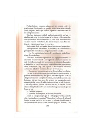 Probabil că nu a remarcat grija cu care am condus, pentru că
şi-a îngropat faţa în mijlocul spatelui meu şi m-a ţinut strâns la
curbe, de parcă, altfel, aş fi aruncat-o până în Oklahoma. Dar nu
mă plângeam de asta.
Când am ajuns, avea mâinile îngheţate, aşa că i le-am luat pe
rând într-ale mele, frecându-le ca să se încălzească. M-am întrebat
cum puteau nişte mâini atât de mici să cânte la un instrument atât
de mare precum contrabasul, dar mi-am muşcat buza chiar îna­
inte de a exprima acest gând cu voce tare.
Nu îi spusese decât lui Landon despre instrumentul lacare cânta.
Prelungindu-mi sentimentul de vinovăţie, m-a întrebat dacă
părinţii mei locuiesc în casa din partea cealaltă a curţii.
— Nu. Am închiriat apartamentul, i-am răspuns, urcând trep­
tele şi deschizând uşa.
Francis nu părea nici impresionat, nici îngrijorat de faptul că
adusesem pe cineva acasă. Doar a părăsit canapeaua şi a ieşit pe
uşă, oferindu-mi, parcă, câteva momente de intimitate. Jacqueline
a râs de felul în care îl botezasem, gândindu-se că arăta mai mult
ca un Max sau un King. I-am explicat că motanul meu era destul
de încrezut şi tară un nume macho care să îl confirme.
— Numele sunt importante, aspus ea, descheindu-şi încet haina.
Un fior mi-a străbătut şira spinării la auzul cuvintelor ei şi a
posibilei duble semnificaţii din spatele lor, dar a dispărut odată cu
atingerea hipnotică a degetelor ei mici, strecurând nasturii prin
butoniere într-un ritm care, din fericire, îmi alunga din minte
orice alt gând şi îmi accelera bătăile inimii. Când, în cele din urmă,
a deschis şi ultimul nasture, răbdarea mea era pe sfârşite. Mi-am
strecurat degetele înăuntru şi i-am tras haina peste umeri, apoi pe
braţe, în jos.
— Catifelat, am şoptit.
— E caşmir, mi-a răspuns, de parcă aş fi întrebat.
Voiam să o trag mai aproape, să-i mângâi puloverul cu mâinile
şi să-i sorb suflarea cu un sărut. Voiam să-mi trec limba de-a lungul
lobului arcuit al urechii ei, să-i încadrez cu palmele chipul frumos şi
să-i savurez buzele moi. S-a uitat la mine, aşteptând. Pupilele i s-au
205
 