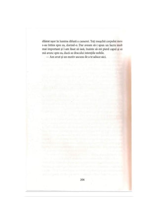 dilatat uşor în lumina difuză a camerei. Toţi muşchii corpului meu
s-au întins spre ea, dorind-o. Dar aveam să-i spun un lucru mult
mai important şi l-am lăsat să iasă, înainte să-mi pierd capul şi să
mă arunc spre ea, ducă-se dracului intenţiile nobile.
— Am avut şi un motiv ascuns de a te aduce aici.
206
 