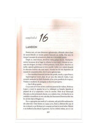 capitolul
LANDON
Pentru noi, cei care detestam aglomeraţia, ultimele câteva luni
de iarnă blândă cu turişti puţini fuseseră un răsfăţ. Dar aici, în
timpul vacanţei de primăvară, plaja nu e niciodată pustie.
După ce, anul trecut, absolvise târâş-grăpiş liceul, Thompson
senior începuse să se bage în rahaturi şi mai mari, vânzare şi con­
sum de droguri, în timp ce Rick preluase, încet, încet, afacerea cu
iarbă, capsule gelatinoase şi mici pastile violet, ca o mână dreaptă
în afacerea fratelui său mai mare. Nivelul lui de trai depindea de
numărul cumpărătorilor, deci îi pria aglomeraţia.
— Dar tăntălăul fumează jumate din profit, omule, a spus Boyce.
Supraveghind toată plaja de pe una din stâncile înalte, l-am
urmărit amândoi pe Rick facându-şi loc prin puzderia de trupuri.
Vindea o mulţime de punguţe şi afacerea prospera.
— Sau îl dă pe gratis.
Ca şi cum ar fi vrut să îmi confirme punctul de vedere, Brittney
Loper a venit în spatele lui şi l-a înlănţuit cu braţele, lipindu-şi
pieptul de el şi şoptindu-i ceva la ureche. Fără să-şi întrerupă
discuţia cu doi potenţiali clienţi, cu o mână a tras-o în faţa lui şi cu
cealaltă a transferat un mic săculeţ din buzunarul hanoracului său
în cel din faţă al blugilor ei.
Ea s-a apropiat mai mult şi l-a sărutat, sub privirile nedumerite
ale celor doi. Unul dintre ei a spus ceva, Rick a clătinat din cap că
nu, a răsucit-o pe Brittney şi i-a aşezat un braţ in jurul taliei. Băieţii
s-au holbat la decolteul ei generos. Ea le-a întins mâna, iar ei i-au
207
 