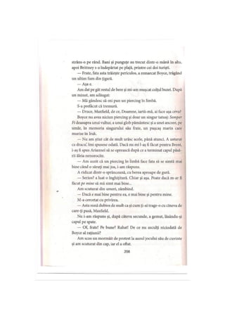 strâns-o pe rând. Bani şi punguţe au trecut dintr-o mână în alta,
apoi Brittney s-a îndepărtat pe plajă, printre cei doi turişti.
— Frate, fata asta trăieşte periculos, a remarcat Boyce, trăgând
un ultim fum din ţigară.
— Aşa e.
Am dat pe gât restul de bere şi mi-am muşcat colţul buzei. După
un minut, am adăugat:
— Mă gândesc să-mi pun un piercing în limbă.
S-a prefăcut că tremură.
— Drace, Maxfield, de ce, Doamne, iartă-mă, ai face aşa ceva?
Boyce nu avea niciun piercing şi doar un singur tatuaj: Semper
Fi deasupra unui vultur, a unui glob pământesc şi a unei ancore, pe
umăr, în memoria singurului său frate, un puşcaş marin care
murise în Irak.
— Nu am ştiut cât de mult urăsc acele, până atunci. A usturat
ca dracu’, îmi spusese odată. Dacă nu mi l-aş fi făcut pentru Brent,
i-aş 11spus Ariannei să se oprească după ce a terminat capul păsă­
rii ăleia nenorocite.
— Am auzit că un piercing în limbă face fata să se simtă mai
bine când o săruţi mai jos, i-am răspuns.
A ridicat dintr-o sprânceană, cu berea aproape de gură.
— Serios? a luat o înghiţitură. Chiar şi aşa. Poate dacă m-ar fi
făcut pe mine să mă simt mai bine...
Am scuturat din umeri, zâmbind.
— Dacă e mai bine pentru ea, e mai bine şi pentru mine.
M-a cercetat cu privirea.
— Asta sună dubios de mult ca şi cum ţi-ai trage-o cu cineva de
care-ţi pasă, Maxfield.
Nu i-am răspuns şi, după câteva secunde, a gemut, lăsându-şi
capul pe spate.
— Of, frate! Pe bune? Rahat! De ce nu asculţi niciodată de
Boyce al raţiunii?
Am scos un mormăit de protest la auzul jocului său de cuvinte
şi am scuturat din cap, iar el a oftat.
208
 