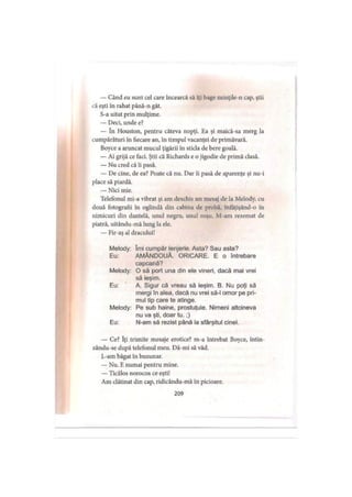 — Când eu sunt cel care încearcă să îţi bage minţile-n cap, ştii
că eşti în rahat până-n gât.
S-a uitat prin mulţime.
— Deci, unde e?
— în Houston, pentru câteva nopţi. Ea şi maică-sa merg la
cumpărături în fiecare an, în timpul vacanţei de primăvară.
Boyce a aruncat mucul ţigării în sticla de bere goală.
— Ai grijă ce faci. Ştii că Richards e o jigodie de primă clasă.
— Nu cred că îi pasă.
— De cine, de ea? Poate că nu. Dar îi pasă de aparenţe şi nu-i
place să piardă.
— Nici mie.
Telefonul mi-a vibrat şi am deschis un mesaj de la Melody, cu
două fotografii în oglindă din cabina de probă, înfăţişând-o in
nimicuri din dantelă, unul negru, unul roşu. M-am rezemat de
piatră, uitându-mă lung la ele.
— Fir-aş al dracului!
Melody: îmi cumpăr lenjerie. Asta? Sau asta?
Eu: AMÂNDOUĂ. ORICARE. E o întrebare
capcană?
Melody: O să port una din ele vineri, dacă mai vrei
să ieşim.
Eu: ‘ A. Sigur că vreau să ieşim. B. Nu poţi să
mergi în alea, dacă nu vrei să-l omor pe pri­
mul tip care te atinge.
Melody: Pe sub haine, prostuţule. Nimeni altcineva
nu va şti, doar tu.;)
Eu: N-am să rezist până la sfârşitul cinei.
— Ce? îţi trimite mesaje erotice? m-a întrebat Boyce, întin-
zându-se după telefonul meu. Dă-mi să văd.
L-am băgat în buzunar.
— Nu. E numai pentru mine.
— Ticălos norocos ce eşti!
Am clătinat din cap, ridicându-mă in picioare.
209
 