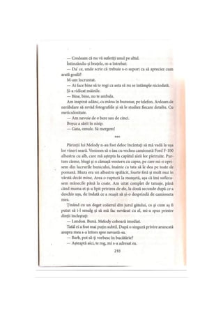 — Credeam că nu vă suferiţi unul pe altul.
întinzându-şi braţele, m-a întrebat:
— Da’ ce, unde scrie că trebuie s-o suport ca să apreciez cum
arată goală?
M-am încruntat.
— Ai face bine să te rogi ca asta să nu se întâmple niciodată.
Şi-a ridicat mâinile.
— Bine, bine, nu te ambala.
Am inspirat adânc, cu mâna în buzunar, pe telefon. Ardeam de
nerăbdare să revăd fotografiile şi să le studiez fiecare detaliu. Cu
meticulozitate.
— Am nevoie de o bere sau de cinci.
Boyce a sărit în nisip.
— Gata, omule. Să mergem!
* * *
Părinţii lui Melody n-au fost deloc încântaţi să mă vadă la uşa
lor vineri seară. Venisem să o iau cu vechea camionetă Ford F-100
albastru cu alb, care mă aştepta la capătul aleii lor pietruite. Pur­
tam cizme, blugi şi o cămaşă western cu capse, pe care mi-o opri­
sem din lucrurile bunicului, înainte ca tata să le dea pe toate de
pomană. Bluza era un albastru spălăcit, foarte fină şi mult mai în
vârstă decât mine. Avea o ruptură la manşetă, aşa că îmi sufleca­
sem mânecile până la coate. Am uitat complet de tatuaje, până
când mama ei şi-a lipit privirea de ele, la două secunde după ce a
deschis uşa, de îndată ce a reuşit să şi-o desprindă de camioneta
mea.
Ţinând cu un deget colierul din jurul gâtului, ca şi cum aş fi
putut să i-1 smulg şi să mă fac nevăzut cu el, mi-a spus printre
dinţii încleştaţi:
— Landon. Bună. Melody coboară imediat.
Tatăl ei a fost mai puţin subtil. După o singură privire aruncată
asupra mea s-a întors spre nevastă-sa.
— Barb, pot să-ţi vorbesc în bucătărie?
— Aşteaptă aici, te rog, mi s-a adresat ea.
210
 
