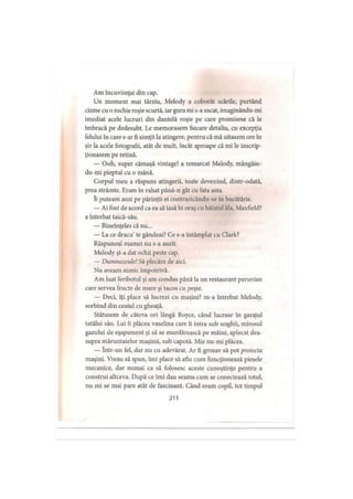 Am încuviinţat din cap.
Un moment mai târziu, Melody a coborât scările, purtând
cizme cu o rochie roşie scurtă, iar gura mi s-a uscat, imaginându-mi
imediat acele lucruri din dantelă roşie pe care promisese că le
îmbracă pe dedesubt. Le memorasem fiecare detaliu, cu excepţia
felului în care s-ar fi simţit la atingere, pentru că mă uitasem ore în
şir la acele fotografii, atât de mult, încât aproape că mi le inscrip­
ţionasem pe retină.
— Ooh, super cămaşă vintage! a remarcat Melody, mângâin-
du-mi pieptul cu o mână.
Corpul meu a răspuns atingerii, toate devenind, dintr-odată,
prea strâmte. F.ram în rahat până-n gât cu fata asta.
îi puteam auzi pe părinţii ei contrazicându-se in bucătărie.
— Ai fost de acord ca ea să iasă în oraş cu băiatul ăla, Maxfield?
a întrebat taică-său.
— Bineînţeles că nu...
— La ce dracu’te gândeai? Ce s-a întâmplat cu Clark?
Răspunsul mamei nu s-a auzit.
Melody şi-a dat ochii peste cap.
— Dumnezeule! Să plecăm de aici.
Nu aveam nimic împotrivă.
Am luat feribotul şi am condus până la un restaurant peruvian
care servea fructe de mare şi tacos cu peşte.
— Deci, îţi place să lucrezi cu maşini? m-a întrebat Melody,
sorbind din ceaiul cu gheaţă.
Stătusem de câteva ori lângă Boyce, când lucrase în garajul
tatălui său. Lui îi plăcea vaselina care îi intra sub unghii, mirosul
gazului de eşapament şi să se murdărească pe mâini, aplecat dea­
supra măruntaielor maşinii, sub capotă. Mie nu-mi plăcea.
— într-un fel, dar nu cu adevărat. Ar fi grozav să pot proiecta
maşini. Vreau să spun, îmi place să aflu cum funcţionează piesele
mecanice, dar numai ca să folosesc aceste cunoştinţe pentru a
construi altceva. După ce îmi dau seama cum se conectează totul,
nu mi se mai pare atât de fascinant. Când eram copil, tot timpul
211
 