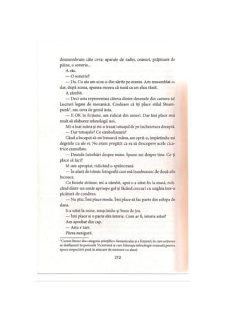 dezmembram câte ceva: aparate de radio, ceasuri, prăjitoare de
pâine, o sonerie...
A râs.
— O sonerie?
— Da. Cu aia am scos-o din sărite pe mama. Am reasamblat-o,
dar, după aceea, spunea mereu că sună ca un elan rănit.
A zâmbit.
— Deci asta reprezentau câteva dintre desenele din camera ta!
Lucruri legate de mecanică. Credeam că îţi place stilul Steam-
punk1, sau ceva de genul ăsta.
— E OK în ficţiune, am ridicat din umeri. Dar îmi place mai
mult să elaborez tehnologii noi.
Mi-a luat mâna şi mi-a trasat tatuajul de pe încheietura dreaptă.
— Dar tatuajele? Ce simbolizează?
Când a început să-mi întoarcă mâna, am oprit-o, împletindu-mi
degetele cu ale ei. Nu eram pregătit ca ea să descopere acele cica­
trice camuflate.
— Destule întrebări despre mine. Spune-mi despre tine. Ce-ţi
place să faci?
M-am apropiat, ridicând o sprânceană
— în afară de trimis fotografii care mă înnebunesc de două zile
încoace.
Cu buzele strânse, mi-a zâmbit, apoi s-a uitat fix la masă, ridi­
când dintr-un umăr aproape gol şi tăcând cercuri cu unghia într-o
picătură de condens.
— Nu ştiu. îmi place moda. îmi place să fac parte din echipa de
dans.
S-a uitat la mine, muşcându-şi buza de jos.
— îmi place si o parte din istorie. Cum ar fi, istoria artei?
Am aprobat din cap.
— Asta e tare.
Părea nesigură.
1Curent literar din categoria ştiinţifico-fantasticului şi a ficţiunii, in care acţiunea
se desfăşoară în perioada Victoriană şi care foloseşte tehnologie avansată pentru
epoca respectivă pusă in mişcare de motoare cu aburi.
212
 