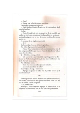 — Crezi?
— Da, dar n-ar trebui să conteze ce cred eu.
I-am strâns mâna pe care o ţineam.
— Dacă îţi place, îţi place. în asta vrei să te specializezi când
mergi la facultate?
A oftat.
— Poate. Dar părinţii mei se aşteaptă să devin contabil sau
medic. Au fost foarte entuziasmaţi când au atlat că m-am împrie­
tenit cu Pearl, pentru că ea vrea să urmeze medicina. Dar eu nu
sunt ca ea.
N-am putut să-mi stăpânesc un rânjet.
— Ce e?
S-a încruntă şi a încercat să îşi retragă mâna.
Am strâns degetele mai tare, zâmbindu-i.
— Nimic! Doar îmi aminteam cât de entuziasmată ai fost să
faci autopsia acelei broaşte. Sau nu. Nu cred că medicina va face
parte din viitorul tău.
Şi-a dat ochii peste cap, oftând.
— într-adevăr. Eu n-am vrut nici în ruptul capului să tai ches­
tia aia, iar Pearl a fost supărată că, în ziua aia, a fost bolnavă şi a
lipsit. Dar tu te-ai descurcat.
Am ridicat din umeri.
— Eram doar curios cum funcţionează înăuntru.
— Ca soneria şi apatatul de radio?
încuviinţând din cap, i-am răspuns:
— Apropo de aparate de radio, vrei să parcăm undeva şi să
ascultăm muzică?
***
Lăsând geamurile maşinii deschise ca să putem auzi radio-ul,
am deschis cutia de scule din spatele camionetei şi am scos doi
saci de dormit, o pilotă şi o pernă.
— în cimitir, huh?
Melody s-a uitat cu reţinere împrejur, în timp ce ochii ni se
obişnuiau cu lumina slabă dată de lună şi de cerul plin de stele.
213
 
