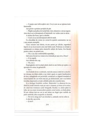 — E puţin cam înfricoşător aici. Ca şi cum ne-ar spiona toate
fantomele.
Am privit-o printre şuviţele de păr.
— Plajele sunt pline de turişti beţi. Aici, nimeni n-o să ne supere.
Asta dacă nu te deranjează că fantomele vor vedea cum te sărut.
A strâns din buze, apoi a zâmbit.
— Cred că nu mă deranjează atât de mult.
S-a descălţat de cizme şi a urcat în spatele camionetei, iar eu
i-am urmat exemplul.
Cinci minute mai târziu, m-am aşezat pe călcâie, regretând
faptul că nu încercasem asta mai întâi acasă. Podeaua cu striaţii a
camionetei se simţea prin straturile subţiri de haine. Era făcută
pentru cărat, nu pentru sex.
— Nu e cea mai confortabilă suprafaţă...
Sub nicio formă nu voiam să se întindă pe aşa ceva. Drace!
— E în regulă.
Am clătinat din cap.
— Nu, nu e.
împingându-mă în piept până când m-am întins pe spate, s-a
apropiat de mine, în genunchi.
— Ba e.
Am hotărât să nu o contrazic, mai ales atunci când mi-a desche­
iat cămaşa, nu dintr-odată, ci pe rând, capsă cu capsă, înnebunitor
de lent, mângâindu-mi pectoralii, urmărind cu degetul trandafirul
tatuat înainte de a se muta mai jos, pe abdominali, care s-au întărit
imediat, împreună cu toate celelalte părţi ale corpului meu.
Şi-a dezlegat bretelele rochiei. Materialul i-a alunecat în jos,
dând la iveală dantela roşie pe care o visasem, şi treaz şi în somn,
de când îmi trimisese acele fotografii. Rochia i-a căzut până în
talie, iar eu eram recunoscător pentru cerul senin, cu lună plină.
M-am ridicat intr-un cot şi am întins un deget spre curbele de
piele umbrită, abia acoperite cu dantelă.
— Pot să te ating aici? am întrebat-o, uitându-mă în ochii ei.
A dat din cap că da.
— Şi aici?
214
 