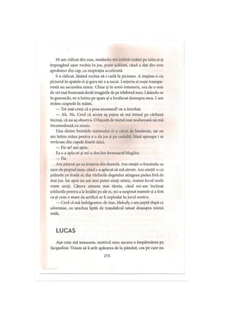 M-am ridicat din nou, mutându-mi ambele mâini pe talia ei şi
împingând uşor rochia în jos, peste şolduri, când a dat din nou
aprobator din cap, cu respiraţia accelerată.
S-a ridicat, lăsând rochia să-i cadă la picioare. A împins-o cu
piciorul in spatele ei şi gura mi s-a uscat. Lenjeria ei roşie transpa­
rentă nu ascundea nimic. Chiar şi in semi-întuneric, era de o mie
de ori mai frumoasă decât imaginile de pe telefonul meu. Lăsându-se
în genunchi, m-a întins pe spate şi a încălecat deasupra mea. I-am
strâns coapsele în mâini.
— Tot mai crezi că e prea incomod? m-a întrebat.
— Ah. Nu. Cred că acum aş putea să mă întind pe cărbuni
încinşi, că nu aş observa. O bucată de metal mai noduroasă nu mă
incomodează cu nimic.
Una dintre bretelele sutienului ei a căzut de bunăvoie, iar eu
am întins mâna pentru a o da jos şi pe cealaltă. Sânii aproape i se
revărsau din cupele foarte mici.
— Fir-ar! am spus.
F,a s-a aplecat şi mi-a deschis fermoarul blugilor.
- D a .
Am păstrat pe ea lenjeria din dantelă. Am simţit-o frecându-se
uşor de pieptul meu, când s-a aplecat să mă sărute. Am simţit-o cu
palmele pe fesele ei, dar vârfurile degetelor atingeau pielea fină de
mai jos. Iar apoi nu am mai putut simţi nimic, numai locul unde
eram uniţi. Câteva minute mai târziu, când mi-am înclinat
şoldurile pentru a le întâlni pe ale ei, mi-a suspinat numele şi a fost
ca şi cum o mare de artificii ar fi explodat în jurul nostru.
— Cred că mă îndrăgostesc de tine, Melody, i-am şoptit după ce
adormise, cu urechea lipită de trandafirul tatuat deasupra inimii
mele.
LUCAS
Aşa cum mă temusem, motivul meu ascuns o înspăimânta pe
Jacqueline. Voiam să ii arăt apărarea de la pământ, cea pe care nu
215
 