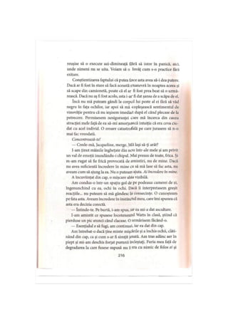 reuşise să o execute azi-dimineaţă fară să intre în panică, aici,
unde nimeni nu se uita. Voiam să o învăţ cum s-o practice fără
ezitare.
Conştientizarea faptului că putea face asta avea să-i dea putere.
Dacă ar fi fost în stare să facă această inanevră în noaptea aceea şi
să scape din camionetă, poate că el ar fi fost prea beat să o urmă­
rească. Dacă nu aş fi fost acolo, asta i-ar fi dat şansa de a scăpa de el.
încă nu mă puteam gândi la corpul lui peste al ei Iară să văd
negru în faţa ochilor, iar apoi să mă copleşească sentimentul de
vinovăţie pentru că nu ieşisem imediat după el când plecase de la
petrecere. Permisesem nesiguranţei care mă încerca din cauza
atracţiei mele faţă de ea să-mi amorţească intuiţia că era ceva ciu­
dat cu acel individ. O eroare catastrofală pe care jurasem să n-o
mai fac vreodată.
Concentrcază-te!
— Crede-mă, Jacqueline, merge. Mă laşi să-ţi arăt?
l-am ţinut mâinile îngheţate din nou într-ale mele şi am privit
un val de emoţii inundându-i chipul. Mai presus de toate, frica. Şi
m-am rugat să fie frică provocată de amintiri, nu de mine. Dacă
nu avea suficientă încredere în mine ca să mă lase să fac asta, nu
aveam cum să ajung la ea. Nu o puteam ajuta. Ai încredere în mine.
A încuviinţat din cap, o mişcare abia vizibilă.
Am condus-o într-un spaţiu gol de pe podeaua camerei de zi,
îngenunchind cu ea, ochi în ochi. Dacă îi interpretasem greşit
reacţiile... nu puteam să mă gândesc la consecinţe. O cunoşteam
pe fata asta. Aveam încredere în instinctul meu, care îmi spunea că
asta era decizia corectă.
— întinde-te. Pe burtă, i-am spus, iar ea mi-a dat ascultare.
I-am amintit ce spusese locotenentul Watts în clasă, ştiind că
pierduse un pic atunci când clacase. O urmărisem facând-o.
— Esenţialul e să fugi, am continuat, iar ea dat din cap.
Am întrebat-o dacă ţine minte mişcările şi a închis ochii, clăti­
nând din cap, ca şi cum s-ar fi simţit jenată. Am tras adânc aer în
piept şi mi-am deschis forţat pumnii încleştaţi. Furia mea faţă de
degradarea la care fusese supusă nu îi era cu nimic de folos ei şi
216
 