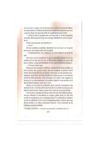 asta era tot ce conta. Ca să funcţioneze, trebuia să execute figura
de mai multe ori. Trebuia să devină un răspuns programat, pe care
corpul ei doar să-l execute, fără să se gândească prea mult.
— Dacă te afli în poziţia asta, cel mai bine e să faci mişcările
automat, fără să pierzi timp sau energie zbătându-te să te scuturi1
de el.
Când a încremenit, am întrebat-o:
— Ce-i?
Mi-am analizat cuvintele, căutându-1 pe cel care i-ar fi putut
provoca o aşa reacţie, dar nu l-am găsit.
— îl cheamă Buck, mi-a răspuns, cu vocea subţire, ca un fir de
păr.
Din nou, mi-am menţinut cu greu controlul şi ştiam că era de
preferat să nu dau nas în nas cu Buck prin campus sau prin altă
parte. Exista o mare probabilitate să nu supravieţuiască întâlnirii.
— O să ţin minte asta.
Mişcarea era bazată pe echilibru, susţinută de fizica simplă, un
lucru foarte clar pentru mine, dar nu neapărat şi pentru restul
lumii. Să urneşti din loc un inamic mai mare şi mai puternic pre­
supunea, mai întâi, să îl dezechilibrezi. întâi am pus-o să execute
manevra fără greutatea mea deasupra ei şi apoi i-am sugerat să
încerce şi cu mine ţintuind-o la podea, după ce i-am promis că îi
dau drumul imediat, dacă mi-o cere.
Panica ei era atât de evidentă, încât umerii îi tremurau sub
mâinile mele. A închis ochii, încercând să ascundă lacrimi pe care
deja le observasem. Drace, voiam să-l omor pe nenorocitul ăla.
Am lucrat cu atenţie de fiecare dată, dar am intensificat presiu­
nea pe măsură ce încrederea ei creştea, până când, în cele din
urmă, m-am lăsat pe ca cu toată greutatea. S-a neliniştit şi aîmpins
în sus cu şoldurile, în loc să se rostogolească într-o parte, aşa cum
făcuse perfect cu câteva momente înainte. I-am reamintit să îşi
înăbuşe această tendinţă.
1In original „buck off” —a scutura ceva de pe tine, a te debarasa de ceva
217
 