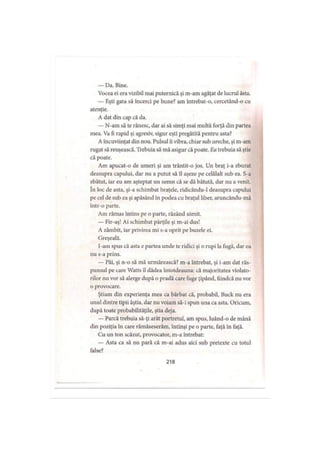— Da. Bine.
Vocea ei era vizibil mai puternică şi m-am agăţat de lucrul ăsta.
— Eşti gata să încerci pe bune? am întrebat-o, cercetând-o cu
atenţie.
A dat din cap că da.
— N-am să te rănesc, dar ai să simţi mai multă forţă din partea
mea. Va fi rapid şi agresiv, sigur eşti pregătită pentru asta?
A încuviinţat din nou. Pulsul îi vibra, chiar sub ureche, şi m-am
rugat să reuşească. Trebuia să mă asigur că poate. Ea trebuia să ştie
că poate.
Am apucat-o de umeri şi am trântit-o jos. Un braţ i-a zburat
deasupra capului, dar nu a putut să îl aşeze pe celălalt sub ea. S-a
zbătut, iar eu am aşteptat un semn că se dă bătută, dar nu a venit,
în loc de asta, şi-a schimbat braţele, ridicându-1 deasupra capului
pe cel de sub ea şi apăsând în podea cu braţul liber, aruncându-mă
într-o parte.
Am rămas întins pe o parte, râzând uimit.
— Fir-aş! Ai schimbat părţile şi m-ai dus!
A zâmbit, iar privirea mi s-a oprit pe buzele ei.
Greşeală.
I-am spus că asta e partea unde te ridici şi o rupi la fugă, dar ea
nu s-a prins.
— Păi, şi n-o să mă urmărească? m-a întrebat, şi i-am dat răs­
punsul pe care Watts îl dădea întotdeauna: că majoritatea violato­
rilor nu vor să alerge după o pradă care fuge ţipând, fiindcă nu vor
o provocare.
Ştiam din experienţa mea ca bărbat că, probabil, Buck nu era
unul dintre tipii ăştia, dar nu voiam să-i spun una ca asta. Oricum,
după toate probabilităţile, ştia deja.
— Parcă trebuia să-ţi arăt portretul, am spus, luând-o de mână
din poziţia în care rămâseserăm, întinşi pe o parte, faţă în faţă.
Cu un ton scăzut, provocator, m-a întrebat:
— Asta ca să nu pară că m-ai adus aici sub pretexte cu totul
false?
218
 