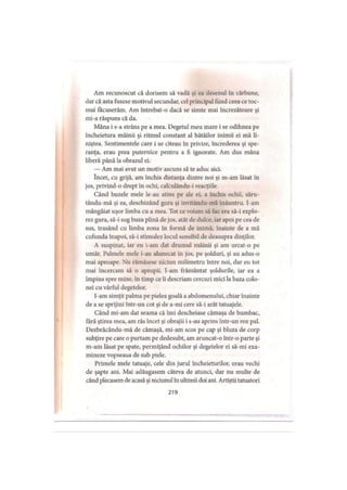 Am recunoscut că dorisem să vadă şi ea desenul în cărbune,
dar că asta fusese motivul secundar, cel principal fiind ceea ce toc­
mai tăcuserăm. Am întrebat-o dacă se simte mai încrezătoare şi
mi-a răspuns că da.
Mâna i s-a strâns pe a mea. Degetul meu mare i se odihnea pe
încheietura mâinii şi ritmul constant al bătăilor inimii ei mă li­
niştea. Sentimentele care i se citeau în privire, încrederea şi spe­
ranţa, erau prea puternice pentru a fi ignorate. Am dus mâna
liberă până la obrazul ei.
— Am mai avut un motiv ascuns să te aduc aici.
încet, cu grijă, am închis distanţa dintre noi şi m-am lăsat în
jos, privind-o drept în ochi, calculându-i reacţiile.
Când buzele mele le-au atins pe ale ei, a închis ochii, săru-
tându-mă şi ea, deschizând gura şi invitându-mă înăuntru. I-am
mângâiat uşor limba cu a mea. Tot ce voiam să fac era să-i explo­
rez gura, să-i sug buza plină de jos, atât de dulce, iar apoi pe cea de
sus, trasând cu limba zona în formă de inimă, înainte de a mă
cufunda înapoi, să-i stimulez locul sensibil de deasupra dinţilor.
A suspinat, iar eu i-am dat drumul mâinii şi am urcat-o pe
umăr. Palmele mele i-au alunecat în jos, pe şolduri, şi au adus-o
mai aproape. Nu rămăsese niciun milimetru între noi, dar eu tot
mai încercam să o apropii. I-am frământat şoldurile, iar ea a
împins spre mine, în timp ce îi descriam cercuri mici la baza colo­
nei cu vârful degetelor.
I-am simţit palma pe pielea goală a abdomenului, chiar înainte
de a se sprijini intr-un cot şi de a-mi cere să-i arăt tatuajele.
Când mi-am dat seama că îmi descheiase cămaşa de bumbac,
fără ştirea mea, am râs încet şi obrajii i s-au aprins într-un roz pal.
Dezbrăcându-mă de cămaşă, mi-am scos pe cap şi bluza de corp
subţire pe care o purtam pe dedesubt, am aruncat-o într-o parte şi
m-am lăsat pe spate, permiţând ochilor şi degetelor ei să-mi exa­
mineze vopseaua de sub piele.
Primele mele tatuaje, cele din jurul încheieturilor, erau vechi
de şapte ani. Mai adăugasem câteva de atunci, dar nu multe de
când plecasem de acasă şi niciunul în ultimii doi ani. Artiştii tatuatori
219
 