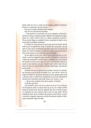 patul, unde tot ceea ce conta era să îi găsesc mijlocul. întuneric
beznă, eu conduceam, ele mă urmau.
Sau, pur şi simplu, rămâneam pe canapea.
Aşa ceva nu era pentru Jacqueline.
— Sunt grozave, a murmurat, iar eu am aşteptat, urmărindu-i
privirea în timp ce analiza peretele, lăsând-o să-şi găsească schiţa,
ştiind că o căuta. Când a zărit-o, a rămas nemişcată, privind-o.
M-am aşezat lângă ea, amândoi foarte conştienţi de faptul că eu
eram deja pe jumătate dezbrăcat.
S-a răsucit să mă privească şi nu mi-am dorit niciodată atât de
mult să pot citi gândurile cuiva. E râtuiul tău, Jacqueline, mi-am
spus în sinea mea, întrebându-mă până unde avea să mă lase să
merg. Nu voiam să depăşesc limita nici măcar cu un centimetru.
Nici să mă opresc cu un centimetru prea devreme.
M-am aplecat să-mi trec vârful limbii peste urechea ei, tra-
sându-i arcul şi trăgând în gură cercelul cu diamant. I.imba mea
a apăsat pe porţiunea cu şurub, apoi s-a plimbat uşor peste pielea
din spatele urechii, iar ea a gemut încet. I-am îndepărtat părul cu
nasul şi am sărutat-o pe gât, lingând uşor pielea după fiecare
sărut, tot mai jos, până când am întâlnit linia largă a decolteului
puloverului.
Lăsându-mă într-un genunchi pe podea, i-am dat jos cizmele,
am revenit pe pat şi m-am descălţat şi eu. Am ridicat-o direct în
mijlocul saltelei, m-am aşezat deasupra ei şi am aşteptat până când
a deschis ochii. A clipit încet, apucându-mi un braţ, îmbătată de
sărutul meu, dorindu-şi mai mult. Exact cum voiam s-o am.
— Spune stop oricând vrei tu să ne oprim. Ai înţeles?
A dat din cap că da.
Am intrebat-o dacă voia să ne oprim acum şi I-am mulţumit
lui Dumnezeu când a scuturat din cap că nu. Şi-a înfipt ambele
mâini de braţele mele când am pătruns din nou cu limba în gura
ei, risipindu-mi orice reţinere când a tras-o şi mai adânc. M-am
îndepărtat doar cât să o dezbrac de pulover şi să îl dau la o parte,
revenind cu degetele şi gura pe curbura frumoasă a sânilor ei, dea­
supra sutienului negru de satin.
221
 