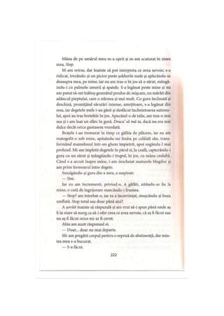Mâna de pe umărul meu m-a oprit şi m-am scuturat în sinea
mea. Stop.
M-am retras, dar înainte să pot interpreta ce avea nevoie, s-a
ridicat, trecându-şi un picior peste şoldurile mele şi aplecându-se
deasupra mea, pe mine, iar eu am tras-o în jos să o sărut, mângâ-
indu-i cu palmele umerii şi spatele. S-a legănat peste mine şi nu
am putut să-mi înăbuş geamătul produs de mişcare, un mârâit din
adâncul pieptului, care o stârnea şi mai mult. Cu gura înclinată şi
deschisă, promiţând sărutări intense, ameţitoare, s-a legănat din
nou, iar degetele mele i-au găsit şi desfăcut încheietoarea sutienu­
lui, apoi au tras bretelele în jos. Apucând-o de talie, am tras-o mai
sus şi i-am luat un sfârc în gură. Dracu să mă ia, dacă nu era mai
dulce decât orice gustasem vreodată.
Braţele i-au tremurat în timp ce gâfâia de plăcere, iar eu am
rostogolit-o sub mine, apăsându-mi limba pe celălalt sân, trans­
formând mamelonul într-un ghem împietrit, apoi sugându-1 mai
profund. Mi-am împletit degetele în părul ei, la ceafa, capturându-i
gura cu un sărut şi mângâindu-i trupul, în jos, cu mâna cealaltă.
Când s-a arcuit înspre mine, i-am descheiat nasturele blugilor şi
am prins fermoarul între degete.
Smulgându-şi gura din a mea, a suspinat:
— Stai.
Iar eu am încremenit, privind-o. A gâfâit, uitându-se fix la
mine, o cută de îngrijorare marcându-i fruntea.
— Stop? am întrebat-o, iar ea a încuviinţat, muşcându-şi buza
umflată. Stop totul sau doar până aici?
A şovăit înainte să răspundă şi am vrut să-i spun până unde aş
fi în stare să merg ca să-i ofer ceea ce avea nevoie, că aş fi făcut sau
nu aş fi tăcut orice mi-ar fi cerut.
Abia am auzit răspunsul ei.
— Doar... doar nu mai departe.
Mi-am pregătit corpul pentru o repriză de abstinenţă, dar min­
tea mea s-a bucurat.
— S-a făcut.
222
 