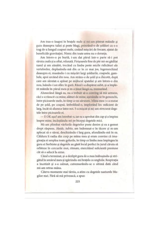 Am tras-o înapoi în braţele melc şi mi-am păstrat mâinile şi
gura deasupra taliei şi peste blugi, prinzând-o de şolduri ca s-o
trag de-a lungul coapsei mele, creând mişcări de frecare, ajutat de
beneficiile gravitaţiei. Nimic din toate astea nu o deranja.
Am întors-o pe burtă, i-am dat părul într-o parte să-i pot
săruta ceafa şi a oftat, relaxată. Firişoarele fine de păr mi-au gâdilat
nasul şi am zâmbit, trecând cu limba peste micile ridicături ale
vertebrelor, deplasându-mă din ce în ce mai jos, îngenunchind
deasupra ei, masându-i cu mişcări largi şoldurile, coapsele, gam­
bele, apoi urcând din nou. Am strâns-o de şold şi a chicotit, după
care am sărutat-o apăsat pe mijlocul spatelui şi am întors-o din
nou, luându-i un sfârc în gură. Râsul i-a dispărut subit, şi-a împle­
tit mâinile în părul meu şi m-a ţinut lângă ea, tremurând.
Alunecând lângă ea, nu a trebuit să o conving să mă urmeze,
căci s-a răsucit cu mine, alături de mine, aşezându-se în genunchi,
între picioarele mele, în timp ce ne sărutam. Mâna mea i s-a mutat
de pe şold, pe coapsă, îmboldind-o, implorând loc suficient de
larg, încât să alunece între noi. S-a mişcat şi mi-am strecurat dege­
tele între picioarele ei.
— E OK aşa? am întrebat-o, iar ea a aprobat din cap şi a împins
înspre mine, încleştându-mi pe bicepşi degetele mici.
Mi-am plimbat vârfurile degetelor peste denim şi ea a gemut
drept răspuns. Haide, iubito, am îndemnat-o în tăcere şi m-am
aplecat să o sărut, deschizându-i larg gura, afundându-mă în ea.
Căldura îi radia din corp pe mâna mea şi eram convins că ima­
ginaţia ei umplea toate golurile, în timp ce limba mea împingea in
gura ei fierbinte şi degetele au găsit locul perfect în jurul căruia să
orbiteze în cercurile moi, ritmate, exercitând suficientă presiune
cât să o aducă la extaz.
Când a terminat, şi-a dezlipit gura de a mea înăbuşindu-şi stri­
gătul în umărul meu şi zgâriindu-mi braţele cu unghiile. Respiraţia
a încetinit şi s-a calmat, cutremurându-se o ultimă dată când
mi-am retras mâna.
Câteva momente mai târziu, a atins cu degetele nasturele blu­
gilor mei. Fără să mă privească, a spus:
223
 