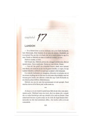 capitolul
LANDON
— 'Ie-a folosit doar ca să se răzbune, mi-a zis Clark Richards,
luni dimineaţă, chiar înainte să se sune de intrare. Maxfield, nu
te-ai prins? Da, am dat-o în bară, dar mi-a venit mintea la cap. Ea
mea. Fetele ca Melody nu stau cu indivizi ciudaţi, ca tine.
Indivizi ciudaţi, ca tine.
Sub braţul său, Melody privea de-a lungul coridorului, fără să
spună nimic. Nicio explicaţie. Niciun pe mai târziu. Nimic.
— Vrei să-l fac praf? m-a întrebat Boyce, când, zece minute
mai târziu, am aruncat cu un coş de gunoi metalic, cu capac, în uşa
toaletei băieţilor, ciobind-o şi aproape scoţând-o din balamale.
Cu mâinile încleştate pe marginea chiuvetei şi jurându-mi că
nu aveam să plâng sau să vărs sau să urlu toate obscenităţile care-mi
treceau prin minte, am clătinat o dată din cap. Clark Richards nu
era decât acelaşi dobitoc dintotdeauna.
Melody era cea de care îmi permisesem să mă apropii. Dacă
merita cineva să fie făcut praf, acela eram eu.
A doua zi, m-am trezit în patul meu fără să am idee cum ajun­
sesem acolo. Telefonul meu era mort, deci nu ştiam cât e ceasul,
dar se vedea lumină pe sub uşa cămării şi în casă era linişte. Ziua
anterioară trecuse ca prin ceaţă, iar de orele de după lăsarea întu­
nericului nu îmi mai aminteam deloc. Am închis ochii şi m-am
concentrat.
225
 