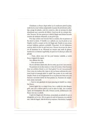 Chiulisem cu Boyce după atelier şi el condusese până la plajă,
unde încă se mai vedeau amprentele vacanţei de primăvară: amba­
laje, pungi de plastic, cutii de conserve, câte un prosop de plajă
abandonat sau o pereche de bikini. Cerul era de un cenuşiu des­
chis. înnorat. Ne-arn aşezat pe o stâncă, lângă unul dintre locurile
noastre de întâlnire obişnuite, şi am privit apa.
Prin faţa ochilor mei treceau bărci cu motor, dar nu puteam să
fiu atent la nimic. O familie cu o pătură, un coş de picnic şi un
frigider mobil a ocupat un loc de lângă mal. Fratele şi sora aveau
aceeaşi înălţime, gemeni, probabil. Preşcolari. Se tot îndemnau
unul pe altul să intre în apa încă rece. Fiecare încercase de câteva
ori să înainteze in ea. Niciunul nu reuşise mai mult de glezne,
înainte de a se întoarce zgribuliţi, de parcă ar fi călcat pe cuburi de
gheaţă.
— Frate, oferta mea să-l fac praf rămâne valabilă, a vorbit
Boyce trăgând din ţigară.
Am clătinat din cap.
— Fata aia nu merită.
Nu era adevărat. Ştiam asta, dar nu conta, aşa că nu l-am corectat.
Nu puteam să-mi dau seama ce voise de Ia mine. Oare fusesem
doar un artificiu folosit ca să-l facă gelos? Ca să-l recucerească?
Oare voise să evadeze din viaţa ei, dar nu fusese suficient de cura­
joasă încât să meargă până la capăt? Sau poate că era mult mai
simplu. Poate că-mi imaginasem tot ce se petrecuse între noi şi nu
fusesem niciodată destul de bun pentru ea. Fusesem de umplu­
tură, nimic mai mult.
— încă te mai gândeşti să-ţi pui piercing in limbă? m-a între­
bat Boyce.
Fumul ţigării lui s-a risipit brusc într-o rafală de vânt dinspre
golf, care mi-a ridicat părul şi mi la adus în faţă. Am scuturat
capul, să îl îndepărtez din ochi. Frizura scurtă, militărească a lui
Boyce nici nu s-a clintit.
Copiii de lângă mal chicoteau, aruncându-şi mâinile în aer şi
alergându-se în cerc. Mi-era greu să cred că fusesem şi eu atât de
mic. Atât de fraged. Atât de fericit şi neştiutor. Mai târziu, îi aştepta
226
 