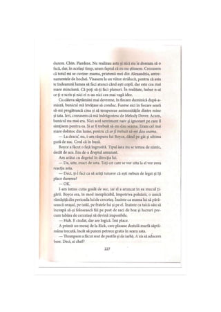 durere. Chin. Pierdere. Nu realizau asta şi nici nu le doream să o
facă, dar, în acelaşi timp, uram faptul că eu nu ştiusem. Crezusem
că totul mi se cuvine: mama, prietenii mei din Alexandria, antre­
namentele de hochei. Visasem la un viitor strălucit, pentru că asta
le îndeamnă lumea să faci atunci când eşti copil, dar este cea mai
mare minciună. Că poţi să-ţi faci planuri. în realitate, habar n-ai
ce ţi-e scris şi nici ei n-au nici cea mai vagă idee.
Cu câteva săptămâni mai devreme, în fiecare duminică după-a-
miază, bunicul mă învăţase să conduc. Fusese aici în fiecare seară
să-mi pregătească cina şi să tempereze animozităţile dintre mine
şi tata. Ieri, crezusem că mă îndrăgostesc de Melody Dover. Acum,
bunicul nu mai era. Nici acel sentiment naiv şi ignorant pe care îl
simţisem pentru ea. Şi ar fi trebuit să-mi dau seama. Eram cel mai
mare dobitoc din lume, pentru că arfi trebuit să-mi dau seama.
— La dracu’, nu, i-am răspuns lui Boyce, dând pe gât şi ultima
gură de suc. Cred că în buză.
Boyce a tăcut o faţă îngrozită. Tipul ăsta nu se temea de nimic,
decât de ace. Era de-a dreptul amuzant.
Am arătat cu degetul în direcţia lui.
— Da, uite, exact de asta. Toţi cei care se vor uita la el vor avea
reacţia asta.
— Deci, ţi-1 faci ca să arăţi tuturor că eşti nebun de legat şi îţi
place durerea?
-O K .
I-am întins cutia goală de suc, iar el a aruncat în ea mucul ţi­
gării. Boyce era, în mod inexplicabil, împotriva poluării, o unică
rămăşiţă din perioada lui de cercetaş. înainte ca mama lui să pără­
sească oraşul, pe tatăl, pe fratele lui şi pe el. înainte ca taică-său să
înceapă să-şi folosească fiii pe post de saci de box şi lucruri pre­
cum tabăra de cercetaşi să devină imposibile.
— Huh. Eciudat, dar are logică. îmi place.
A primit un mesaj de la Rick, care plasase destulă marfă săptă­
mâna trecută, încât să putem petrece gratis în seara asta.
—Thompson a făcut rost de pastile şi de iarbă. A zis să aducem
bere. Deci, ai chef?
227
 