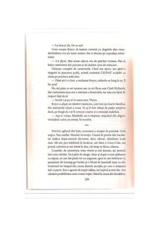— La dracu’ da. De ce nu?
Cum reuşea Boyce să tasteze coerent cu degetele alea nean-
derthaliene era un mare mister, dar îi zburau pe suprafaţa telefo­
nului.
— S-a făcut. Mai avem câteva ore de pierdut vremea. Hai să
luăm camioneta din parcare şi să căutăm ceva de mâncare.
Uitasem complet de camionetă. Când am ajuns, am găsit-o
singură în parcarea şcolii, având cuvântul CIUDAT scrijelit cu
cheia pe portiera şoferului.
— Până aici i-a fost, a exclamat Boyce, uitându-se lung la ea. îl
fac praf.
Nu-mi păsa ce-mi spunea sau ce-mi făcea mie Clark Richards,
dar camioneta mea era o extensie a bunicului, iar asta era lipsă de
respect faţă de el.
— Invită-1 şi pe el în seara asta, Wynn.
Boyce a afişat un zâmbet răutăcios, care îmi era foarte familiar,
din amintirile clasei a noua. N-aş fi fost câtuşi de puţin surprins
dacă, pe lângă el, i-ar fi crescut coarne şi o mustaţă malefică.
— Aşa te vreau, Maxfield, mi-a răspuns, mişcând din degete,
trimiţând cuiva un mesaj. Se rezolvă.
* * *
Potrivit oglinzii din baie, avusesem o noapte de pomină. Ochi
negru. Nas umflat. Maxilar învineţit. Ceasul de perete din bucătă­
rie indica după-amiază devreme, deci, oficial, chiulisem toată
ziua. Mi-am pus telefonul la încărcat, am băut o Coca-Cola, am
pornit cafetiera şi am intrat la duş, cât timp se făcea cafeaua.
Coastele, de asemenea, erau vinete şi mă dureau, iar pumnii
îmi erau zdreliţi. încă plin de sânge, chiar şi după ce mă spălasem
cu săpun, m-am dat peste tot cu unguent, apoi m-am îmbrăcat cu
pantaloni de trening gri închis şi o bluză de baseball roşu cu alb,
tresărind tot timpul din cauza durerii ascuţite pe care o simţeam
într-o parte. Era o agonie să inspir adânc, iar tuşitul şi mai rău. Am
cântărit posibilitatea unei coaste rupte. Stând la masa din bucătărie.
228
 