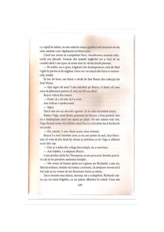 cu capul în mâini, m-am uitat la ceaşca goală şi am încercat să-mi
aduc aminte cum căpătasem lovitura asta.
Când am intrat să cumpărăm bere, vânzătoarea noastră obiş­
nuită era plecată. Femeia din spatele tejghelei nu a vrut să ne
creadă când i-am spus că eram mai în vârstă decât păream.
— Pe naiba, ne-a spus, trăgând cele douăsprezece cutii de Bud
l.ight în partea ei de tejghea. Gura nu i se mişcă din linia ei orizon­
tală, iritată.
în loc de bere, am furat o sticlă de Jim Beam din colecţia lui
Bud Wynn.
— Eşti sigur de asta? l-am întrebat pe Boyce, el fiind cel care
avea să plătească pentru el, într-un fel sau altul.
Boyce ridică din umeri.
— Poate că o să uite că l-a avut.
Am ridicat o sprânceană.
— Sigur.
Taică-său era un alcoolic agresiv. Şi nu uita niciodată nimic.
Mateo Vega, unul dintre prietenii lui Boyce, a fost primul care
ne-a întâmpinat când am ajuns pe plajă. Ne-am salutat toţi trei,
Vega făcând semn din bărbie când Boyce a întrebat dacă Richards
era acolo.
— Da, omule. L-am văzut acum cinci minute.
Boyce l-a mai întrebat ceva ce nu am putut să aud, deşi bănu­
iam că voia să ştie dacă îşi cărase şi prietena cu el. Vega a clătinat
scurt din cap
— Dar şi-a adus doi colegi din echipă, ne-a avertizat.
— Am înţeles, i-a răspuns Boyce.
I-am predat sticla lui Thompson şi am procurat destule porcă­
rii cât să ne pierdem amândoi minţile.
— Nu vreau să fumez până nu-1 găsesc pe Richards, i-am zis,
ţâră să realizez, înainte să rostesc cuvintele, că simţeam nevoia să îl
bat măr şi nu voiam să-mi diminuez furia cu nimic.
Zece minute mai târziu, dorinţa mi s-a împlinit. Richards stă­
tea pe un mini frigider, cu un pahar albastru în mână. Cum am
229
 