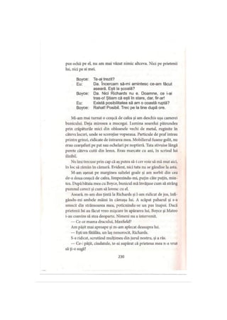 pus ochii pe el, nu am mai văzut nimic altceva. Nici pe prietenii
lui, nici pe ai mei.
Boyce: Te-ai trezit?
Eu: Da. încercam să-mi amintesc ce-am făcut
aseară. Eşti la şcoală?
Boyce: Da. Nici Richards nu e. Doamne, ce i-ai
tras-o! Ştiam că eşti în stare, dar, fir-ar!
Eu: Există posibilitatea să am o coastă ruptă?
Boyce: Rahat! Posibil. Trec pe la tine după ore.
Mi-am mai turnat o ceaşcă de cafea şi am deschis uşa camerei
bunicului. Deja mirosea a mucegai. Lumina soarelui pătrundea
prin crăpăturile mici din obloanele vechi de metal, ruginite în
câteva locuri, unde se scorojise vopseaua. Particule de praf intrau
printre grinzi, ridicate de intrarea mea. Mobilierul fusese golit, nu
erau cearşafuri pe pat sau ochelari pe noptieră. Tata stivuise lângă
perete câteva cutii din lemn. Erau marcate cu ani, în scrisul lui
ilizibil.
Nu îmi trecuse prin cap că aş putea să-i cer voie să mă mut aici,
în loc să rămân în cămară. Evident, nici tata nu se gândise la asta.
M-am aşezat pe marginea saltelei goale şi am sorbit din cea
de-a doua ceaşcă de cafea, limpezindu-mi, puţin câte puţin, min­
tea. După bătaia mea cu Boyce, bunicul mă învăţase cum să strâng
pumnul corect şi cum să lovesc cu el.
Aseară, m-am dus ţintă la Richards şi l-am ridicat de jos, înfi-
gându-mi ambele mâini în cămaşa lui. A scăpat paharul şi s-a
smucit din strânsoarea mea, poticnindu-se un pas înapoi. Dacă
prietenii lui au făcut vreo mişcare în apărarea lui, Boyce şi Mateo
i-au convins să stea deoparte. Nimeni nu a intervenit.
— Ce-ce mama dracului, Maxfield?
Am păşit mai aproape şi m-am aplecat deasupra lui.
— Eşti un fătălău, un laş nenorocit, Richards.
S-a ridicat, scrutând mulţimea din jurul nostru, şi a râs.
— Ce-: păţit, ciudatule, te-ai supărat că prietena mea n-a vrut
să ţi-o sugă?
230
 