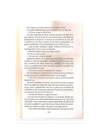 M-a împins cu ambele mâini sau a încercat s-o facă.
Am simţit zâmbetul batjocoritor făcându-şi loc pe faţa mea.
— O, ba mi-a supt-o foarte bine.
Cu ochii scăpărând de mânie, a lansat un pumn care doar mi-a
şters obrazul. Am dat inapoi şi l-am pocnit în gură, zdrelindu-mi
încheieturile în dinţii lui. A încercat să mă lovească în tors, dar
l-am blocat cu un cot şi i-am tras una în stomac, provocându-i un
geamăt satisfăcător. Ne-am despărţit şi ne-am mişcat în cerc.
— Eşti un ratat, ciudatule, a gâfâit. Trebuie să înveţi să nu te
mai bagi între un tip şi ceea ce îi aparţine.
A repetat lovitura în falcă, cu acelaşi rezultat.
Am râs, un sunet caustic.
— Tu crezi că e vorba de Melody?
Explozia de durere care a ţâşnit prin mine când i-am pronunţat
numele m-a luat pe nepregătite. Profitând de neatenţia mea, mi-a
tras o lovitură mai bună. Nasul mi-a scârţâit şi am văzut stele
verzi. S-a pregătit pentru încă una, dar m-am ferit, repezindu-mă
la el şi trântindu-1 în nisip.
— Normal că e vorba de Melody, mi-a răspuns.
Ne-am tăvălit şi ne-am lovit unul pe altul încă de vreo două ori,
fiecare aterizând cu destulă forţă pentru a ne da sângele.
— Vrei ceva ce nu poţi să ai şi pentru care n-ai să fii niciodată
destul de bun.
Revenind amândoi în picioare, am încercat să-i dau un pumn
dintr-un unghi prea larg şi am ratat. Mi-a pus piedică şi am ateri­
zat pe cutia cu gheaţă, dar l-am tras cu mine şi m-am folosit de
avântul lui ca să-l arunc peste capul meu. înainte să se poată ridica,
am sărit pe el şi l-am lovit de două ori.
— Nu dau doi bani pe ea, jegos încrezut!
I-am mai tras un pumn şi vederea i s-a înceţoşat. înainte să-l
las inconştient, am simţit mâini luându-mă de pe el şi l-am văzut
chinuindu-sesă se ridice dejos cu ajutorul prietenilor. Ţinându-mă
de coastă şi gâfâind cu guri mici de aer, fiecare dintre ele provo-
cându-mi o durere ascuţită, am arătat cu un deget spre el.
— Dar, dacă te mai atingi o dată de camioneta mea, eşti terminat.
231
 