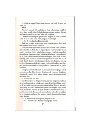 — Haide, te rooog! N-am lăsat-o acolo mai mult de zece mi­
nute. Jur!
Aham.
Am rupt amenda şi i-am întins-o. Ea şi-a încrucişat braţele la
piept şi s-a uitat la mine. Ridicând din umeri, am scos un plic, am
pus biletul înăuntru, şi i l-am prins sub ştergător.
Când m-am îndreptat spre maşina de golf pe care o condu­
ceam de la un lot la altul, prin campus, mi-a strigat:
— Fiu de curvă cu fund de maimuţă!
Încă una pe care nu am mai auzit-o până acum. Bine jucat,
domnişoară Mini Cooper Albastru!
Frate, nu eram sigur că mă plăteau atât de mult, cât să compen­
seze un astfel de abuz. Eu, cu siguranţă, nu acceptasem jobul ăsta
pentru prestigiu. Pentru asta, îmi ascundeam părul sub o caschetă
din poliester bleumarin, care mă făcea să îmi simt creştetul capu­
lui în flăcări atunci când stăteam în soare prea mult timp, în zilele
fierbinţi, care alcătuiau aproximativ şaptezeci la sută din an. Pe
toată durata turelor, îmi înlocuiam inelul din buză cu un dop
incolor. Gaura era, din fericire, deja vindecată de câţiva ani. Pur­
tam o uniformă care era exact opusul a tot ceea ce se afla în garde­
roba mea.
Desigur, aceste trei lucruri făceau ca toţi studenţii pe care îi
amendasem, ba chiar, în vreo două cazuri, persoane lângă care
stătusem la cursuri, să nu mă recunoască atunci când eram pe cale
să le stric ziua.
— Scuzaţi-mă! Iuu-huu!
De obicei, aşa te-ar striga o bunică, dar nu, era profesorul meu
de termodinamică, de primăvara trecută. Drace! Am băgat carne­
tul de amenzi în buzunar, rugându-mă să nu fie el domnul Mercedes
Nou Nouţ, pe care îl amendasem pentru că ocupase două locuri
odată, la capătul parcării. N-aş fi crezut cu putinţă ca Dr. Aziz să
fieatât de nesimţit, daroamenii erau ciudaţi lavolan. Personalităţile
lor se puteau transforma din cetăţeni stabili şi sănătoşi în vitezo-
mani tâmpiţi.
— Da, domnule? i-am răspuns, pregătindu-mă.
— Mi-a murit bateria. Am nevoie de puţin curent.
27
 
