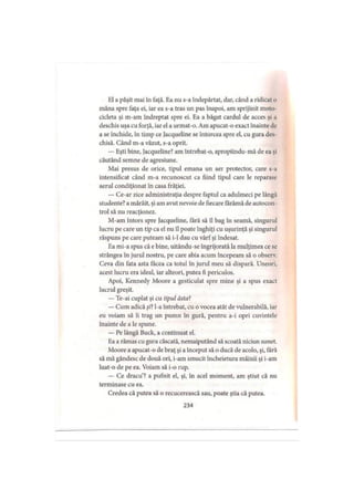 El a păşit mai în faţă. Ea nu s-a îndepărtat, dar, când a ridicat o
mâna spre faţa ei, iar ea s-a tras un pas înapoi, am sprijinit moto­
cicleta şi m-am îndreptat spre ei. Ea a băgat cârdul de acces şi a
deschis uşa cu forţă, iar el a urmat-o. Am apucat-o exact înainte dc
a se închide, în timp ce Jacqueline se întorcea spre el, cu gura des­
chisă. Când m-a văzut, s-a oprit.
— Eşti bine, Jacqueline? am întrebat-o, apropiindu-mă de ea şi
căutând semne de agresiune.
Mai presus de orice, tipul emana un aer protector, care s-a
intensificat când m-a recunoscut ca fiind tipul care le reparase
aerul condiţionat în casa frăţiei.
— Ce-ar zice administraţia despre faptul ca adulmeci pe lângă
studente? a mârâit, şi am avut nevoie de fiecare fărâmă de autocon­
trol să nu reacţionez.
M-am întors spre Jacqueline, tară să îl bag în seamă, singurul
lucru pe care un tip ca el nu îl poate înghiţi cu uşurinţă şi singurul
răspuns pe care puteam să i-l dau cu vârf şi îndesat.
Ea mi-a spus că e bine, uitându-se îngrijorată la mulţimea ce se
strângea în jurul nostru, pe care abia acum începeam să o observ.
Ceva din fata asta făcea ca totul în jurul meu să dispară. Uneori,
acest lucru era ideal, iar alteori, putea fi periculos.
Apoi, Kennedy Moore a gesticulat spre mine şi a spus exact
lucrul greşit.
— Te-ai cuplat şi cu tipul dsta?
— Cum adică şR l-a întrebat, cu o vocea atât de vulnerabilă, iar
eu voiam să îi trag un pumn în gură, pentru a-i opri cuvintele
înainte de a le spune.
— Pe lângă Buck, a continuat el.
Ea a rămas cu gura căscată, nemaiputând să scoată niciun sunet.
Moore a apucat-o de braţ şi a început să o ducă de acolo, şi, fără
să mă gândesc de două ori, i-am smucit încheietura mâinii şi i-am
luat-o de pe ea. Voiam să i-o rup.
— Ce dracu’? a pufnit el, şi, în acel moment, am ştiut că nu
terminase cu ea.
Credea că putea să o recucerească sau, poate ştia că putea.
234
 