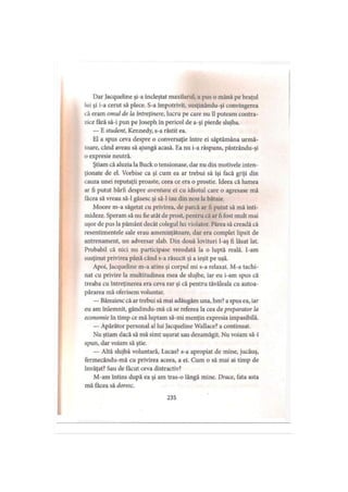 Dar Jacqueline şi-a încleştat maxilarul, a pus o mână pe braţul
lui şi i-a cerut să plece. S-a împotrivit, susţinându-şi convingerea
că eram omul de la întreţinere, lucru pe care nu îl puteam contra­
zice fără să-i pun pe joseph în pericol de a-şi pierde slujba.
— E student, Kennedy, s-a răstit ea.
El a spus ceva despre o conversaţie între ei săptămâna urmă­
toare, când aveau să ajungă acasă. Ea nu i-a răspuns, păstrându-şi
o expresie neutră.
Ştiam că aluzia la Buck o tensionase, dar nu din motivele inten­
ţionate de el. Vorbise ca şi cum ea ar trebui să îşi facă griji din
cauza unei reputaţii proaste, ceea ce era o prostie. Ideea că lumea
ar fi putut bârfi despre aventura ei cu idiotul care o agresase mă
tăcea să vreau să-l găsesc şi să-l iau din nou la bătaie.
Moore m-a săgetat cu privirea, de parcă ar fi putut să mă inti­
mideze. Speram să nu fie atât de prost, pentru că ar fi fost mult mai
uşor de pus la pământ decât colegul lui violator. Părea să creadă că
resentimentele sale erau ameninţătoare, dar era complet lipsit de
antrenament, un adversar slab. Din două lovituri l-aş fi lăsat lat.
Probabil că nici nu participase vreodată la o luptă reală. I-am
susţinut privirea până când s-a răsucit şi a ieşit pe uşă.
Apoi, Jacqueline m-a atins şi corpul mi s-a relaxat. M-a tachi­
nat cu privire la multitudinea mea de slujbe, iar eu i-am spus că
treaba cu întreţinerea era ceva rar şi că pentru tăvăleala cu autoa-
părarea mă oferisem voluntar.
— Bănuiesc că ar trebui să mai adăugăm una, hm? a spus ea, iar
eu am înlemnit, gândindu-mă că se referea la cea de preparator la
economie în timp ce mă luptam să-mi menţin expresia impasibilă.
— Apărător personal al lui Jacqueline Wallace? a continuat.
Nu ştiam dacă să mă simt uşurat sau dezamăgit. Nu voiam să-i
spun, dar voiam să ştie.
— Altă slujbă voluntară, Lucas? s-a apropiat de mine, jucăuş,
fermecându-mă cu privirea aceea, a ei. Cum o să mai ai timp de
învăţat? Sau de făcut ceva distractiv?
M-am întins după ea şi am tras-o lângă mine. Drace, fata asta
mă făcea să doresc.
235
 