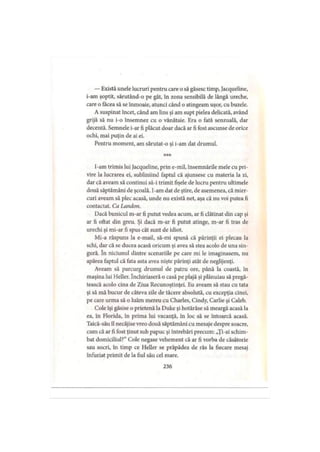 — Există unele lucruri pentru care o să găsesc timp, Jacqueline,
i-am şoptit, sărutând-o pe gât, în zona sensibilă de lângă ureche,
care o făcea să se înmoaie, atunci când o atingeam uşor, cu buzele.
A suspinat încet, când am lins şi am supt pielea delicată, având
grijă să nu i-o însemnez cu o vânătaie. Era o fată senzuală, dar
decentă. Semnele i-ar fi plăcut doar dacă ar fi fost ascunse de orice
ochi, mai puţin de ai ei.
Pentru moment, am sărutat-o şi i-am dat drumul.
***
I-am trimis lui Jacqueline, prin e-mil, însemnările mele cu pri­
vire la lucrarea ei, subliniind faptul că ajunsese cu materia la zi,
dar că aveam să continui să-i trimit fişele de lucru pentru ultimele
două săptămâni de şcoală. I-am dat de ştire, de asemenea, că mier­
curi aveam să plec acasă, unde nu există net, aşa că nu voi putea fi
contactat. Ca Landon.
Dacă bunicul m-ar fi putut vedea acum, ar fi clătinat din cap şi
ar fi oftat din greu. Şi dacă m-ar fi putut atinge, m-ar fi tras de
urechi şi mi-ar fi spus cât sunt de idiot.
Mi-a răspuns la e-mail, să-mi spună că părinţii ei plecau la
schi, dar că se ducea acasă oricum şi avea să stea acolo de una sin­
gură. în niciunul dintre scenariile pe care mi le imaginasem, nu
apărea faptul că fata asta avea nişte părinţi atât de neglijenţi.
Aveam să parcurg drumul de patru ore, până la coastă, în
maşina lui Heller. închiriaseră o casă pe plajă şi plănuiau să pregă­
tească acolo cina de Ziua Recunoştinţei. Eu aveam să stau cu tata
şi să mă bucur de câteva zile de tăcere absolută, cu excepţia cinei,
pe care urma să o luăm mereu cu Charles, Cindy, Carlie şi Caleb.
Cole îşi găsise o prietenă la Duke şi hotărâse să meargă acasă la
ea, în Florida, în prima lui vacanţă, în loc să se întoarcă acasă.
Taică-său îl necăjise vreo două săptămâni cu mesaje despre soacre,
cum că ar fi fost ţinut sub papuc şi întrebări precum: „Ţi-ai schim­
bat domiciliul?” Cole negase vehement că ar fi vorba de căsătorie
sau socri, în timp ce Heller se prăpădea de râs la fiecare mesaj
înfuriat primit de la fiul său cel mare.
236
 