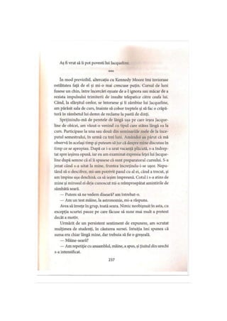 Aş fi vrut să îi pot povesti Iui Jacqueline.
în mod previzibil, altercaţia cu Kennedy Moore îmi înviorase
ostilitatea faţă de el şi mi-o mai crescuse puţin. Cursul de luni
fusese un chin, între încercări eşuate de a-1 ignora sau măcar de a
rezista impulsului trimiterii de insulte telepatice către ceafa lui.
Când, la sfârşitul orelor, se întorsese şi îi zâmbise lui Jacqueline,
am părăsit sala de curs, înainte să cobor treptele şi să fac o crăpă­
tură în zâmbetul lui demn de reclame la pastă de dinţi.
Sprijinindu-mă de peretele de lângă uşa pe care ieşea Jacque­
line de obicei, am văzut-o venind cu tipul care stătea lângă ea la
curs. Participase la una sau două din seminariile mele de la înce­
putul semestrului, în urmă cu trei luni. Amândoi au părut că mă
observă în acelaşi timp şi puteam să jur că despre mine discutau în
timp ce se apropiau. După ce i-a urat vacanţă plăcută, s-a îndrep­
tat spre ieşirea opusă, iar eu am examinat expresia feţei lui Jacque­
line după semne că el îi spusese că sunt preparatorul cursului. S-a
jenat când s-a uitat la mine, fruntea încreţindu-i-se uşor. Nepu­
tând să o descifrez, mi-am potrivit pasul cu al ei, când a trecut, şi
am împins uşa deschisă, ca să ieşim împreună. Cotul i s-a atins de
mine şi mirosul ei deja cunoscut mi-a reîmprospătat amintirile de
sâmbătă seară.
— Putem să ne vedem diseară? am întrebat-o.
— Am un test mâine, la astronomie, mi-a răspuns.
Avea să înveţe în grup, toată seara. Nimic neobişnuit în asta, cu
excepţia scurtei pauze pe care făcuse să sune mai mult a pretext
decât a motiv.
Urmărit de un persistent sentiment de expunere, am scrutat
mulţimea de studenţi, în căutarea sursei. Intuiţia îmi spunea că
sursa era chiar lângă mine, dar trebuia să fie o greşeală.
— Mâine-seară?
— Am repetiţie cu ansamblul, mâine, a spus, şi ţiuitul din urechi
s-a intensificat.
237
 