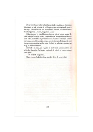 Mi-a vorbit despre faptul că lipsise de la repetiţia de duminică
dimineaţa şi că trebuia să îşi împacheteze contrabasul pentru
vacanţă. Teren familiar, dar mintea mea a ezitat, realizând că era
familiar pentru Landon, nu pentru Lucas.
Mă aruncam, cu capul înainte, într-un zid de beton, un zid de
care mă mai lovisem o dată, cu toată forţa. Nu era nevoie să simt
cum totul se sfărâmă în jurul meu ca să recunosc senzaţia. Aveam
nevoie de această vacanţă. Aveam nevoie de valurile de pe ţărm şi
de prezenţa tăcută a tatălui meu. Trebuia să aflu dacă puteam să
scap de această obsesie.
Privind-o în ochi, am rugat-o să-mi trimită un mesaj dacă îşi
schimba planurile. Cu fiecare particulă de voinţă pe care o aveam,
i-am spus:
— Pe curând, Jacqueline.
Şi am plecat, tară să o ating sau să o sărut de la revedere.
238
 