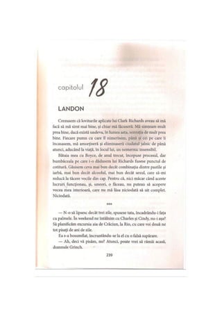 capitolul
LANDON
Crezusem că loviturile aplicate lui Clark Richards aveau să mă
facă să mă simt mai bine, şi chiar mă făcuseră. Mă simţeam mult
prea bine, dacă există undeva, în lumea asta, senzaţia de mult prea
bine. Fiecare pumn cu care îl nimerisem, până şi cei pe care îi
încasasem, mă amorţiseră şi eliminaseră ciudatul jalnic de până
atunci, aducând la viaţă, în locul lui, un nemernic insensibil.
Bătaia mea cu Boyce, de anul trecut, începuse procesul, dar
bumbăceala pe care i-o dădusem lui Richards fusese punctul de
cotitură. Găsisem ceva mai bun decât combinaţia dintre pastile şi
iarbă, mai bun decât alcoolul, mai bun decât sexul, care să-mi
reducă la tăcere vocile din cap. Pentru că, nici măcar când aceste
lucruri funcţionau, şi, uneori, o făceau, nu puteau să acopere
vocea mea interioară, care nu mă lăsa niciodată să uit complet.
Niciodată.
* * *
— N-o să lipsesc decât trei zile, spusese tata, încadrându-i faţa
cu palmele. In weekend ne întâlnim cu Charles şi Cindy, nu-i aşa?
Să planificăm excursia aia de Crăciun, la Rio, cu care voi două ne
tot pisaţi de ani de zile.
Ea s-a bosumflat, încruntându-se la el cu o falsă supărare.
— Ah, deci vă pisăm, nu? Atunci, poate vrei să rămâi acasă,
domnule Grinch.
239
 