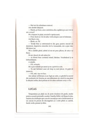 — Mai ieri îţi schimbam scutecul.
Am zâmbit stânjenit.
— Mamă, pe bune, asta e amintirea din copilărie pe care vrei să
mi-o evoci?
M-a împuns în piept, arcuind o sprânceană.
— Doar dacă nu vrei să aduc vorba despre cum te hrăneam.
Am lăsat-o jos.
— Bleah, nu. îh!
— învaţă bine şi antrenează-te din greu pentru meciul de
duminică, împotriva retarzilor de la Annandale, mi-a spus tata.
Mă întorc joi.
Mi-a ciufulit părul, ştiind că nu-mi prea plăcea, de asta o şi
facea.
M-am răsucit de sub mâna lui.
— Ai folosit bine cuvântul retard, bătrâne. Vocabularul ţi se
îmbunătăţeşte.
A zâmbit.
— OK, uriaşule.
Mi-a pus mâinile pe umeri şi m-a privit in ochi.
— Tu eşti bărbatul casei cât timp eu sunt plecat. Ai grijă de
mama ta.
— OK, tată. Aşa voi face.
Am salutat milităreşte şi am fugit pe scări, cu gândul la meciul
din wcekend şi la Yesenia, pe care plănuisem să o invit în oraş până
la sfârşitul orelor, dacă puteam să-mi adun suficient curaj s-o fac.
LUCAS
Temperatura pe plajă era de peste douăzeci de grade, medie
pentru această perioadă a anului. Familia Heller mă lăsase la tata,
înainte să se îndrepte spre casa de vacanţă pe care o închiriaseră cu
un curcan în proces de decongelare şi o cutie plină cu cartofi,
fasole verde, pesmet şi afine.
242
 