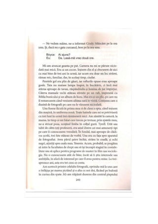 — Ne vedem mâine, ne-a informat Cindy. Mâncăm pe la ora
unu. Şi, dacă nu e gata curcanul, bem pe la ora unu.
Boyce: Ai ajuns?
Eu: Da. Lasă-mă vreo două ore.
Mi-am aruncat geanta pe pat. Camera nu mi se păruse nicio­
dată mai mică. Era ca un cocon. Ieşisem din el şi zburasem de aici
cu mai bine de trei ani în urmă, iar acum era doar un loc strâmt,
rămas mic, familiar, dar, în acelaşi timp, ciudat.
Peretele gol era plin de găuri, iar rafturile opuse erau aproape
goale. Tata nu mutase lampa înapoi, în bucătărie, ci încă mai
atârna aproape de tavan, răspândindu-şi lumina de jur împrejur.
Câteva manuale vechi stăteau stivuite pe un raft, împreună cu
Biblia bunicului şi un album de liceu. Mai era şi un plic, pe care nu
îl remarcasem când venisem ultima oară în vizită. Conţinea cam o
duzină de fotografii pe care nu le văzusem niciodată.
Una fusese făcută în prima mea zi de clasa a opta, când ieşisem
din maşină, în uniforma nouă. Toate hainele care mi se potriviseră
cu trei luni în urmă îmi rămăseseră mici. Am zâmbit la cameră, la
mama, în timp ce un băiat care trecea pe trotuar, prin spatele meu,
ne-a stricat poza, scoţând limba în colţul gurii. Tyrell. Urât sau
iubit de către toţi profesorii, era unul dintre cei mai amuzanţi ţipi
pe care îi cunoscusem vreodată. în fundal, mai aproape de clădi­
rea şcolii, trei fete stăteau de vorbă. Una era cu faţa spre aparatul
de fotografiat. Avea părul şaten închis, strâns în coadă, şi ochi
negri, aţintiţi spre ceafa mea. Yesenia. Acum, probabil, se pregătea
să intre la facultatea de drept sau să îşi înceapă stagiul în contabi­
litate sau să aplice pentru programe de maşter în film sau sociolo­
gie. Nu o cunoscusem atât de bine, încât să îi ştiu interesele sau
ambiţiile, în afară de interesul pe care îl avea pentru mine. La trei­
sprezece ani, asta era tot ceea ce conta.
Am scotocit printre celelalte fotografii, oprindu-mă la una care
o înfăţişa pe mama pictând şi o alta cu noi doi, făcând pe bufonii
în curtea din spate. Mi-am stăpânit durerea din centrul pieptului
243
 