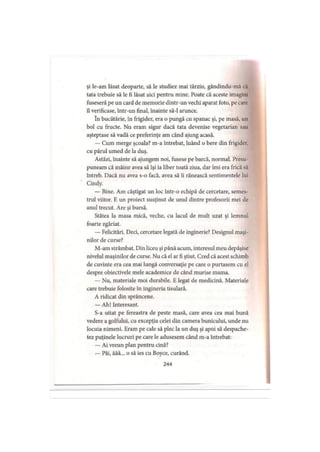 şi le-am lăsat deoparte, să le studiez mai târziu, gândindu-mă cil
tata trebuie să le fi lăsat aici pentru mine. Poate că aceste imagini
fuseseră pe un cârd de memorie dintr-un vechi aparat foto, pe care
îl verificase, într-un final, înainte să-l arunce.
în bucătărie, în frigider, era o pungă cu spanac şi, pe masă, un
bol cu fructe. Nu eram sigur dacă tata devenise vegetarian sau
aşteptase să vadă ce preferinţe am când ajung acasă.
— Cum merge şcoala? m-a întrebat, luând o bere din frigider,
cu părul umed de la duş.
Astăzi, înainte să ajungem noi, fusese pe barcă, normal. Presu
puneam că mâine avea să îşi ia liber toată ziua, dar îmi era frică să
întreb. Dacă nu avea s-o facă, avea să îi rănească sentimentele lui
Cindy.
— Bine. Am câştigat un loc într-o echipă de cercetare, semes­
trul viitor. E un proiect susţinut de unul dintre profesorii mei de
anul trecut. Are şi bursă.
Stătea la masa mică, veche, cu lacul de mult uzat şi lemnul
foarte zgâriat.
— Felicitări. Deci, cercetare legată de inginerie? Designul maşi­
nilor de curse?
M-am strâmbat. Din liceu şi până acum, interesul meu depăşise
nivelul maşinilor de curse. Nu că el ar fi ştiut. Cred că acest schimb
de cuvinte era cea mai lungă conversaţie pe care o purtasem cu el
despre obiectivele mele academice de când murise mama.
— Nu, materiale moi durabile. E legat de medicină. Materiale
care trebuie folosite în ingineria tisulară.
A ridicat din sprâncene.
— Ah! Interesant.
S-a uitat pe fereastra de peste masă, care avea cea mai bună
vedere a golfului, cu excepţia celei din camera bunicului, unde nu
locuia nimeni. Eram pe cale să plec la un duş şi apoi să despache­
tez puţinele lucruri pe care le adusesem când m-a întrebat:
— Ai vreun plan pentru cină?
— Păi, ăăă... o să ies cu Boyce, curând.
244
 