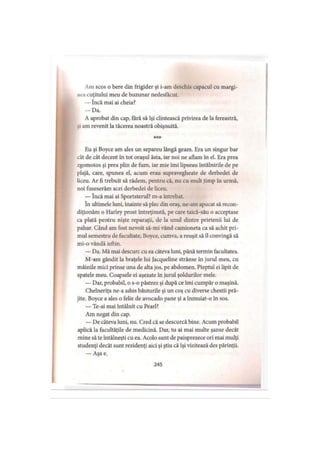 Am scos o bere din frigider şi i-am deschis capacul cu margi­
nea cuţitului meu de buzunar nedesfăcut.
— încă mai ai cheia?
— Da.
A aprobat din cap, fără să îşi clintească privirea de la fereastră,
si am revenit la tăcerea noastră obişnuită.
* * *
Eu şi Boyce am ales un separeu lângă geam. Era un singur bar
cât de cât decent în tot oraşul ăsta, iar noi ne aflam în el. Era prea
zgomotos şi prea plin de fum, iar mie îmi lipseau întâlnirile de pe
plajă, care, spunea el, acum erau supravegheate de derbedei de
liceu. Ar fi trebuit să râdem, pentru că, nu cu mult timp în urmă,
noi fuseserăm acei derbedei de liceu.
— încă mai ai Sportsterul? m-a întrebat.
în ultimele luni, înainte să plec din oraş, ne-am apucat să recon­
diţionăm o Harley prost întreţinută, pe care taică-său o acceptase
ca plată pentru nişte reparaţii, de la unul dintre prietenii lui de
pahar. Când am fost nevoit să-mi vând camioneta ca să achit pri­
mul semestru de facultate, Boyce, cumva, a reuşit să îl convingă să
mi-o vândă ieftin.
— Da. Mă mai descurc cu ea câteva luni, până termin facultatea.
M-am gândit la braţele lui Jacqueline strânse în jurul meu, cu
mâinile mici prinse una de alta jos, pe abdomen. Pieptul ei lipit de
spatele meu. Coapsele ei aşezate in jurul şoldurilor mele.
— Dar, probabil, o s-o păstrez şi după ce îmi cumpăr o maşină.
Chelneriţa ne-a adus băuturile şi un coş cu diverse chestii pră­
jite. Boyce a ales o felie de avocado pane şi a înmuiat-o în sos.
— Te-ai mai întâlnit cu Pearl?
Am negat din cap.
— De câteva luni, nu. Cred că se descurcă bine. Acum probabil
aplică la facultăţile de medicină. Dar, tu ai mai multe şanse decât
mine să te întâlneşti cu ea. Acolo sunt de paisprezece ori mai mulţi
studenţi decât sunt rezidenţi aici şi ştiu că îşi vizitează des părinţii.
— Aşa e.
245
 